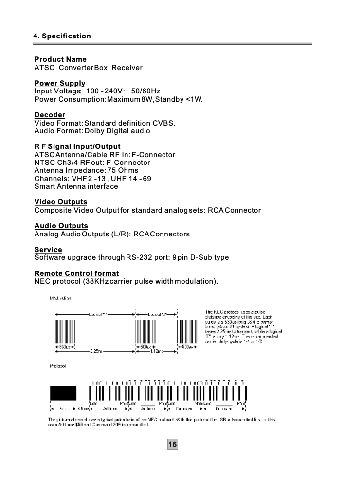 16Product NameATSC  Converter Box  ReceiverPower SupplyInput Voltage:  100 - 240V~  50/60Hz Power Consumption:Maximum 8W,Standby &lt;1W.DecoderVideo Format: Standard definition CVBS.Audio Format: Dolby Digital audioR F Signal Input/OutputATSCAntenna/Cable RF In: F-ConnectorNTSC Ch3/4 RF out: F-ConnectorAntenna Impedance: 75 OhmsChannels: VHF 2 -13 , UHF 14 - 69 Smart Antenna interfaceVideo Outputs Composite Video Output for standard analog sets: RCA ConnectorAudio OutputsAnalog Audio Outputs (L/R): RCA ConnectorsServiceSoftware upgrade through RS-232 port: 9 pin D-Sub typeRemote Control formatNEC protocol (38KHz carrier pulse width modulation).4. Specification