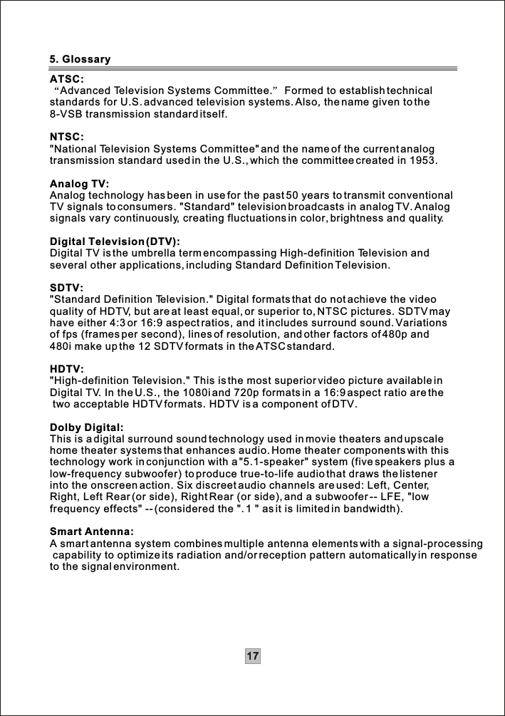 17ATSC:Advanced Television Systems Committee.  Formed to establish technical standards for U.S. advanced television systems. Also, the name given to the 8-VSB transmission standard itself.NTSC:&quot;National Television Systems Committee&quot; and the name of the current analog transmission standard used in the U.S., which the committee created in 1953.Analog TV:Analog technology has been in use for the past 50 years to transmit conventional TV signals to consumers. &quot;Standard&quot; television broadcasts in analog TV. Analog signals vary continuously, creating fluctuations in color, brightness and quality.Digital Television (DTV):Digital TV is the umbrella term encompassing High-definition Television and several other applications, including Standard Definition Television.SDTV:&quot;Standard Definition Television.&quot; Digital formats that do not achieve the videoquality of HDTV, but are at least equal, or superior to, NTSC pictures. SDTV may have either 4:3 or 16:9 aspect ratios, and it includes surround sound. Variations of fps (frames per second), lines of resolution, and other factors of 480p and 480i make up the 12 SDTV formats in the ATSC standard.HDTV:&quot;High-definition Television.&quot; This is the most superior video picture available in Digital TV. In the U.S., the 1080i and 720p formats in a 16:9 aspect ratio are the two acceptable HDTV formats. HDTV is a component of DTV.Dolby Digital:This is a digital surround sound technology used in movie theaters and upscale home theater systems that enhances audio. Home theater components with this technology work in conjunction with a &quot;5.1-speaker&quot; system (five speakers plus alow-frequency subwoofer) to produce true-to-life audio that draws the listener into the onscreen action. Six discreet audio channels are used: Left, Center,Right, Left Rear (or side), Right Rear (or side), and a subwoofer -- LFE, &quot;lowfrequency effects&quot; -- (considered the &quot;. 1 &quot; as it is limited in bandwidth).Smart Antenna:A smart antenna system combines multiple antenna elements with a signal-processing capability to optimize its radiation and/or reception pattern automatically in response to the signal environment. 5. Glossary