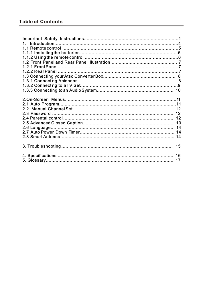 Table of Contents Important Safety Instructions....................................................................11. Introduction.........................................................................................41.1 Remote control ..................................................................................51.1.1 Installing the batteries......................................................................61.1.2 Using the remote control ..................................................................61.2 Front Panel and Rear Panel Illustration ............................................... 71.2.1 Front Panel.....................................................................................71.2.2 Rear Panel .....................................................................................71.3 Connecting your Atsc Converter Box....................................................  81.3.1 Connecting Antennas.......................................................................81.3.2 Connecting to a TV Set.....................................................................91.3.3 Connecting to an Audio System.......................................................  102.On-Screen Menus................................................................................112.1 Auto Program....................................................................................112.2  Manual Channel Set..........................................................................122.3 Password ........................................................................................ 122.4 Parental control ................................................................................ 122.5 Advanced Closed Caption.................................................................. 132.6 Language......................................................................................... 142.7 Auto Power Down Timer.................................................................... 142.8 Smart Antenna.................................................................................. 143. Troubleshooting ................................................................................  154. Specifications ................................................................................... 165. Glossary............................................................................................ 17