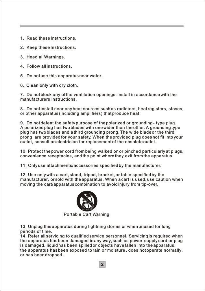 1.  Read these Instructions. 2.  Keep these Instructions.3.  Heed all Warnings.4.  Follow all instructions.5.  Do not use this apparatus near water.6.7.  Do not block any of the ventilation openings. Install in accordance with the manufacturers instructions.8.  Do not install near any heat sources such as radiators, heat registers, stoves, or other apparatus (including amplifiers) that produce heat.9.  Do not defeat the safety purpose of the polarized or grounding - type plug.A polarized plug has two blades with one wider than the other. A grounding type plug has two blades and a third grounding prong. The wide blade or the thirdprong  are provided for your safety. When the provided plug does not fit into your outlet, consult an electrician for replacement of the obsolete outlet.10. Protect the power cord from being walked on or pinched particularly at plugs, convenience receptacles, and the point where they exit from the apparatus.11. Only use attachments/accessories specified by the manufacturer.12. Use only with a cart, stand, tripod, bracket, or table specified by the manufacturer, or sold with the apparatus. When a cart is used, use caution whenmoving the cart/apparatus combination to avoid injury from tip-over.13. Unplug this apparatus during lightning storms or when unused for longperiods of time.14. Refer all servicing to qualified service personnel. Servicing is required whenthe apparatus has been damaged in any way, such as power-supply cord or plugis damaged, liquid has been spilled or objects have fallen into the apparatus, the apparatus has been exposed to rain or moisture , does not operate normally,or has been dropped. Clean only with dry cloth.Portable Cart Warning2