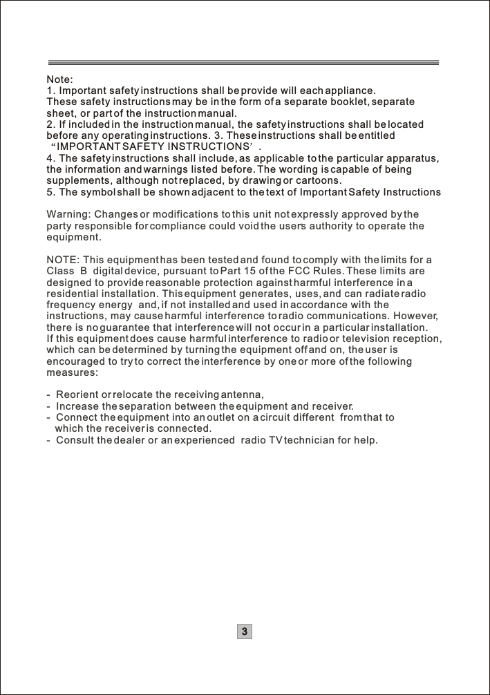 Note:1. Important safety instructions shall be provide will each appliance. These safety instructions may be in the form of a separate booklet, separate sheet, or part of the instruction manual. 2. If included in the instruction manual, the safety instructions shall be located before any operating instructions. 3. These instructions shall be entitled IMPORTANT SAFETY INSTRUCTIONS .4. The safety instructions shall include, as applicable to the particular apparatus,the information and warnings listed before. The wording is capable of beingsupplements, although not replaced, by drawing or cartoons. 5. The symbol shall be shown adjacent to the text of Important Safety InstructionsWarning: Changes or modifications to this unit not expressly approved by the ,party responsible for compliance could void the users authority to operate theequipment.NOTE: This equipment has been tested and found to comply with the limits for aClass  B  digital device, pursuant to Part 15 of the FCC Rules. These limits aredesigned to provide reasonable protection against harmful interference in a residential installation. This equipment generates, uses, and can radiate radiofrequency energy  and, if not installed and used in accordance with theinstructions, may cause harmful interference to radio communications. However,there is no guarantee that interference will not occur in a particular installation. If this equipment does cause harmful interference to radio or television reception,which can be determined by turning the equipment off and on, the user is encouraged to try to correct the interference by one or more of the following measures:-  Reorient or relocate the receiving antenna,-  Increase the separation between the equipment and receiver.-  Connect the equipment into an outlet on a circuit different  from that to   which the receiver is connected.-  Consult the dealer or an experienced  radio TV technician for help.3