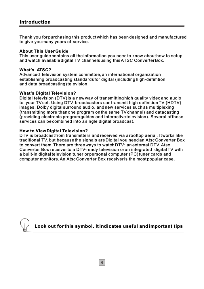 Thank you for purchasing this product which has been designed and manufacturedto give you many years of  service.About This User GuideThis user guide contains all the information you need to know about how to setupand watch available digital TV channels using this ATSC Converter Box.What&apos;s  ATSC?Advanced Television system committee, an international organizationestablishing broadcasting standards for digital (including high-defimtion and data broadcasting) television. What&apos;s Digital Television?Digital television (DTV) is a new way of transmitting high quality video and audio to  your TV set. Using DTV, broadcasters can transmit high definition TV (HDTV) images, Dolby digital surround audio, and new services such as multiplexing (transmitting more than one program on the same TV channel) and datacasting(providing electronic program guides and interactive television). Several of these services can be combined into a single digital broadcast.How to View Digital Television?DTV is broadcast from transmitters and received via a rooftop aerial. It works like traditional TV, but because the signals are Digital you need an Atsc Converter Box to convert them. There are three ways to watch DTV: an external DTV AtscConverter Box receiver to a DTV-ready television or an integrated  digital TV with a built-in digital television tuner or personal computer (PC) tuner cards andcomputer monitors. An Atsc Converter Box receiver is the most popular case.  Look out for this symbol. It indicates useful and important tips4Introduction