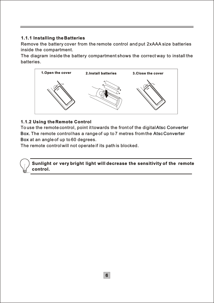 61.1.1 Installing the BatteriesRemove the battery cover from the remote control and put 2xAAA size batteries inside the compartment.The diagram inside the battery compartment shows the correct way to install the batteries.OPENOPEN1.Open the cover 2.Install batteries 3.Close the cover1.1.2 Using the Remote ControlTo use the remote control, point it towards the front of the digitalThe remote control has a range of up to 7 metres from the  at an angle of up to 60 degrees.The remote control will not operate if its path is blocked.Atsc Converter Box. AtscConverterBoxSunlight or very bright light will decrease the sensitivity of the  remote control.