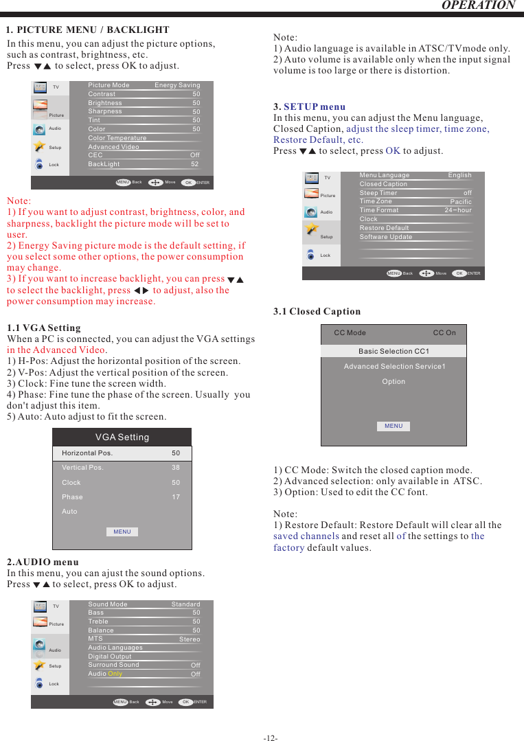 -12-OPERATIONVGA SettingHorizontal Pos.Vertical Pos.ClockPhaseAuto50385017MENUIn this menu, you can adjust the picture options,such as contrast, brightness, etc.Press          to select, press OK to adjust.1.1 VGA SettingWhen a PC is connected, you can adjust the VGA settings 1) H-Pos: Adjust the horizontal position of the screen.2) V-Pos: Adjust the vertical position of the screen.3) Clock: Fine tune the screen width.4) Phase: Fine tune the phase of the screen. Usually  you don&apos;t adjust this item.5) Auto: Auto adjust to fit the screen.in the Advanced Video.2.AUDIO menuIn this menu, you can ajust the sound options.Press         to select, press   to adjust.OK3. In this menu, you can adjust the Menu language, Closed Caption, Press         to select, press   to adjust.SETUP menuadjust the sleep timer, time zone, Restore Default, etc.OKTVPictu reLockMenu  LanguageClosed  CaptionSteep  TimerTime  ZoneTime  FormatClockRestore DefaultSoftware   UpdateEnglishoffPacific24-hourSetupAudioBack  Move  ENTERMENU  OK1. PICTURE MENU  /  BACKLIGHT   AudioSetupTVPictu reLockPicture ModeContrastBrightnessSharpnessTintColorColor TemperatureAdvanced VideoCEC                                                 OffBackLight                                        52 Energy Saving5050505050Back  Move  ENTERMENU  OKNote: 1) If you want to adjust contrast, brightness, color, and sharpness, backlight the picture mode will be set to user.2) Energy Saving picture mode is the default setting, if you select some other options, the power consumption may change.3) If you want to increase backlight, you can press          to select the backlight, press         to adjust, also the power consumption may increase.SetupTVPictu reLockSound Mode BassTrebleBalanceMTS Audio Languages                           Digital OutputSurround SoundAudio   OnlyStandard505050StereoOffOffAudioBack  Move  ENTERMENU  OKNote:1) 2) Audio language is available in ATSC/TVmode only.Auto volume is available only when the input signal volume is too large or there is distortion.CC Mode                                 CC OnBasic Selection CC1Advanced Selection Service1OptionMENU3.1 Closed Caption1) CC Mode: Switch the closed caption mode.2) Advanced selection: only available in  ATSC.3) Option: Used to edit the CC font.Note:1) Restore Default: Restore Default will clear all the  and reset all   the settings to  default values.saved channels of the factory