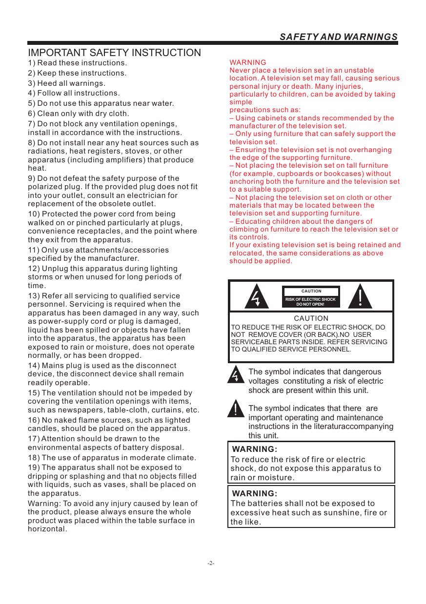 -2-SAFETY AND WARNINGSIMPORTANT SAFETY INSTRUCTIONTO REDUCE THE RISK OF ELECTRIC SHOCK, DO NOT  REMOVE COVER (OR BACK).NO  USER SERVICEABLE PARTS INSIDE. REFER SERVICING TO QUALIFIED SERVICE PERSONNEL.RISK OF ELECTRIC SHOCK          DO NOT OPEN!CAUTIONCAUTIONThe symbol indicates that dangerous voltages  constituting a risk of electric shock are present within this unit.The symbol indicates that there  are important operating and maintenance instructions in the literaturaccompanying this unit.To reduce the risk of fire or electric shock, do not expose this apparatus to rain or moisture.WARNING:1) Read these instructions.2) Keep these instructions.3) Heed all warnings.4) Follow all instructions.5) Do not use this apparatus near water.6) Clean only with dry cloth.7) Do not block any ventilation openings, install in accordance with the instructions.8) Do not install near any heat sources such as radiations, heat registers, stoves, or other apparatus (including amplifiers) that produce heat.9) Do not defeat the safety purpose of the polarized plug. If the provided plug does not fit into your outlet, consult an electrician for replacement of the obsolete outlet.10) Protected the power cord from being walked on or pinched particularly at plugs, convenience receptacles, and the point where they exit from the apparatus.11) Only use attachments/accessories specified by the manufacturer.12) Unplug this apparatus during lighting storms or when unused for long periods of time.13) Refer all servicing to qualified service personnel. Servicing is required when the apparatus has been damaged in any way, such as power-supply cord or plug is damaged, liquid has been spilled or objects have fallen into the apparatus, the apparatus has been exposed to rain or moisture, does not operate normally, or has been dropped.14) Mains plug is used as the disconnect device, the disconnect device shall remain readily operable.15) The ventilation should not be impeded by covering the ventilation openings with items, such as newspapers, table-cloth, curtains, etc.16) No naked flame sources, such as lighted candles, should be placed on the apparatus.17) Attention should be drawn to the environmental aspects of battery disposal.18) The use of apparatus in moderate climate.19) The apparatus shall not be exposed to dripping or splashing and that no objects filled with liquids, such as vases, shall be placed on the apparatus.Warning: To avoid any injury caused by lean of the product, please always ensure the whole product was placed within the table surface in horizontal. The batteries shall not be exposed to excessive heat such as sunshine, fire or the like.WARNING:WARNINGNever place a television set in an unstable location. A television set may fall, causing serious personal injury or death. Many injuries, particularly to children, can be avoided by taking simpleprecautions such as:– Using cabinets or stands recommended by the manufacturer of the television set.– Only using furniture that can safely support the television set.– Ensuring the television set is not overhanging the edge of the supporting furniture.– Not placing the television set on tall furniture (for example, cupboards or bookcases) without anchoring both the furniture and the television set to a suitable support.– Not placing the television set on cloth or other materials that may be located between the television set and supporting furniture.– Educating children about the dangers of climbing on furniture to reach the television set or its controls.If your existing television set is being retained and relocated, the same considerations as aboveshould be applied.