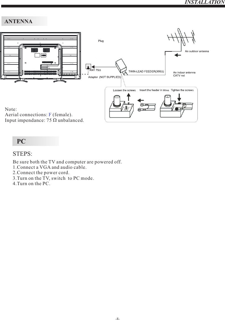 INSTALLATIONSTEPS:PCBe sure both the TV and computer are powered off.1.Connect a VGA and audio cable.2.Connect the power cord.3.Turn on the TV, switch  to PC mode.4.Turn on the PC.-8-ANTENNANote:Aerial connections:   (female).Input impendance: 75     unbalanced.F