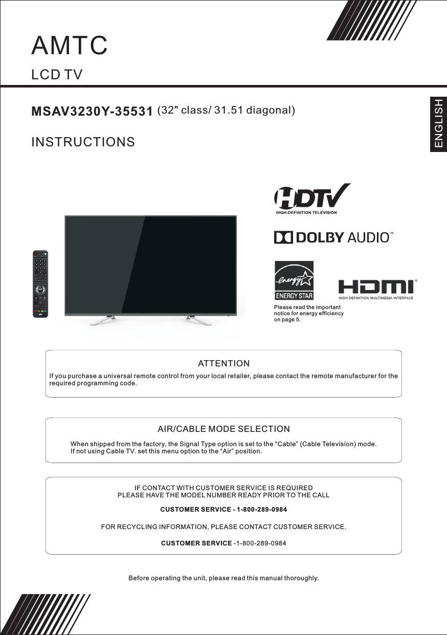         LCD TVMSAV3230Y-35531                  (32&quot; class/ 31.51 diagonal)INSTRUCTIONSBefore operating the unit, please read this manual thoroughly.               ATTENTIONIf you purchase a universal remote control from your local retailer, please contact the remote manufacturer for the required programming code.               AIR/CABLE MODE SELECTIONWhen shipped from the factory, the Signal Type option is set to the “Cable” (Cable Television) mode.If not using Cable TV. set this menu option to the “Air” position.IF CONTACT WITH CUSTOMER SERVICE IS REQUIREDPLEASE HAVE THE MODEL NUMBER READY PRIOR TO THE CALLCUSTOMER SERVICE - 1-800-289-0984FOR RECYCLING INFORMATION, PLEASE CONTACT CUSTOMER SERVICE.CUSTOMER SERVICE -1-800-289-0984ENGLISHENTER1234567890+CH+VOLMENUSOURCETV DISPLAYS.MP.MCH LISTEXITEPGASPECT FAVREPEATRECALLYPbPr CC MTS VGADTVSTRENGTHTV AV HDMISLEEPUSB VOL VOLPlease read the important notice for energy efficiency on page 5.AMTC