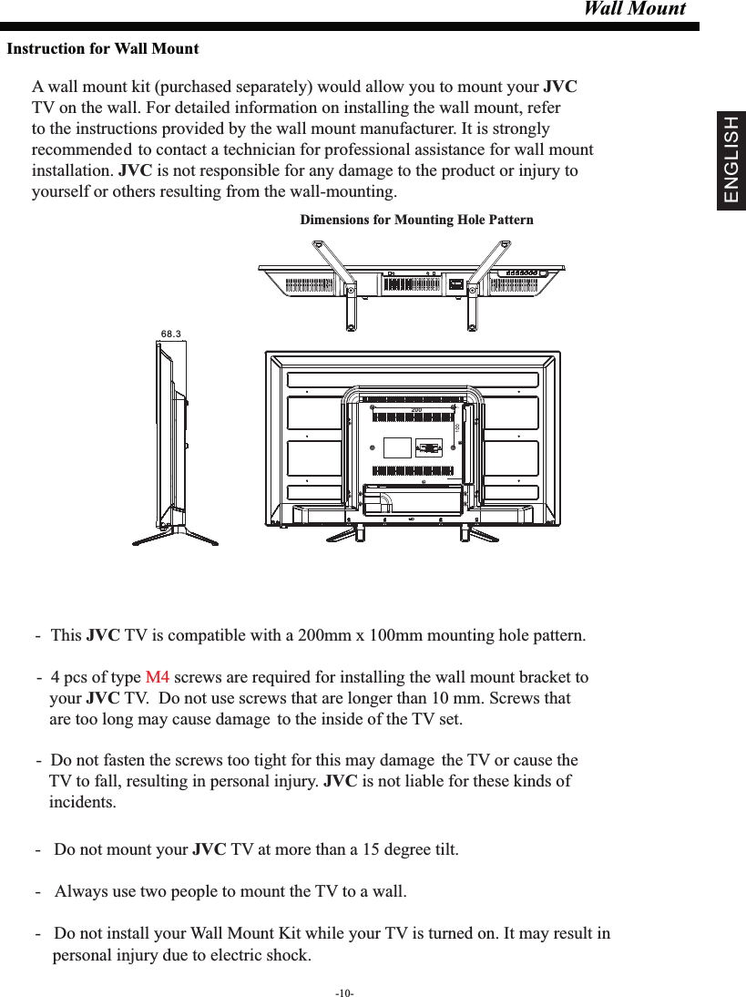 Wall MountDimensions for Mounting Hole Pattern A wall mount kit (purchased separately) would allow you to mount your JVCTV on the wall. For detailed information on installing the wall mount, refer to the instructions provided by the wall mount manufacturer. It is strongly recommended to contact a technician for professional assistance for wall mount installation.   is not responsible for any damagJVC e to the product or injury to yourself or others resulting from the wall-mounting.- This  TV is compatible with a 200mm x 100mm mounting hole pattern.JVC -   Do not mount your   TV at more than a 15 degree tilt.JVC- Always use two people to mount the TV to a wall.-   Do not install your Wall Mount Kit while your TV is turned on. It may result in     personal injury due to electric shock.-  4 pcs of type  screws are required for installing the wall mount bracket to M4    your   TV.  Do not use screws that are longer than 10 mm. Screws that JVC   are too long may cause damage to the inside of the TV set.-  Do not fasten the screws too tight for this may damage the TV or cause the    TV to fall, resulting in personal injury.   is not liable for these kinds of JVC   incidents.Instruction for Wall MountENGLISH20068.3-10-