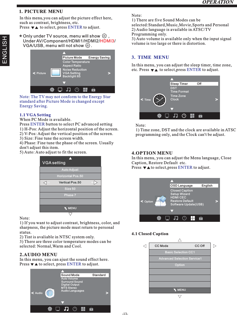 OPERATION                                              MENUCC Mode                                CC OffBasic Selection CC1Advanced Selection Service1　Option1. PICTURE MENU  3.  TIME  MENUIn this menu,you can adjust the picture effect here,such as contrast, brightness, etc.Press          to select, press   to adjust.ENTER1.1 VGA SettingWhen PC Mode is available.Press   button to select PC advanced setting1) H-Pos: Adjust the horizontal position of the screen.2) V-Pos: Adjust the vertical position of the screen.3) Size: Fine tune the screen width.4) Phase: Fine tune the phase of the screen. Usually don&apos;t adjust this item.5) Auto: Auto adjust to fit the screen.ENTERNote: 1) If you want to adjust contrast, brightness, color, and sharpness, the picture mode must return to personal status.2) Tint is avaliable in NTSC system only.3) There are three color temperature modes can be selected: Normal,Warm and Cool.2.AUDIO MENUIn this menu, you can ajust the sound effect here.Press         to select, press   to adjust.ENTERIn this menu, you can adjust the sleep timer, time zone, etc. Press          to select,press   to adjust.ENTERNote:1) Time zone, DST and the clock are available in ATSC programming only, and the Clock can&apos;t be adjust.4.OPTION In this menu, you can adjust the Menu language, Close Caption, Restore Default  etc.Press         to select,press   to adjust.MENUENTER4.1 Closed CaptionNote:1) There are five Sound Modes can be selected:Standard,Music,Movie,Sports and Personal2) Audio language is available in ATSC/TV Programming only.3) Auto volume is available only when the input signal volume is too large or there is distortion.*Only under TV source, menu will show       ,Under AV/Component/HDMI1/HDMI2/ /VGA/USB, menu will not show      . HDMI3ENGLISHNote: The TV may not conform to the Energy Star standard after Picture Mode is changed except Energy Saving. Color Temperature       Aspect Ratio                 Noise Reduction  VGA SettingBacklight 65           Picture Mode                Energy Saving&lt;                                                 &gt;Picture                                              MENUVGA settingHorizontal Pos.50Vertical Pos.50Size 50Phase 7Auto Adjust-+Auto VolumeSurround SoundDigital Output MTS Stereo Audio LanguagesSound Mode                Standard&lt;                       Audio&lt;                      Time FormatDSTTime ZoneClockSleep Timer                Off&lt;                      Time&lt;                      Closed CaptionRestore DefaultSetup WizardHDMI CECOSD Language English&lt;                       OptionSoftware Update(USB)&lt;                      -13-