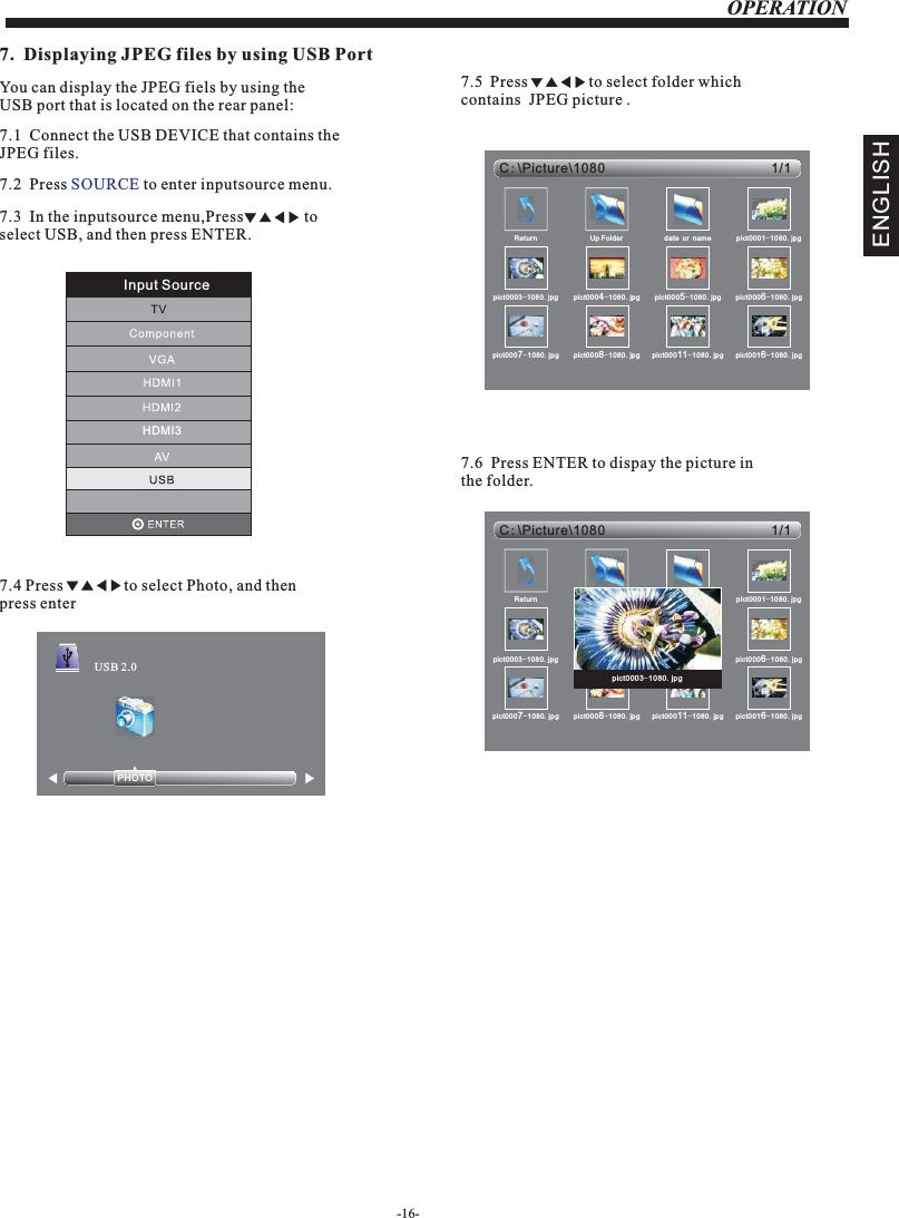 7.1JPEG files.  Connect the USB DEVICE that contains the OPERATION7.  Displaying JPEG files by using USB PortYou can display the JPEG fiels by using the USB port that is located on the rear panel: 7.2  Press   to enter inputsource menu.SOURCE7.3  In the inputsource menu,Press               to select USB, and then press ENTER.7.4                 to select Photo, and then press enterPressPHOTO            USB 2.07.5  Press               to select folder which contains  JPEG picture . 1/1C:Picture\1080\Return Up Folder date or name pict0001-1080.jpgpict0003-1080.jpg pict0004-1080.jpg pict0005-1080.jpg pict0006-1080.jpgpict0007-1080.jpg pict0008-1080.jpg pict00011-1080.jpg pict0016-1080.jpg7.6  Press ENTER to dispay the picture in the folder.1/1C:Picture\1080\Return Up Folder date or name pict0001-1080.jpgpict0003-1080.jpg pict0004-1080.jpg pict0005-1080.jpg pict0006-1080.jpgpict0007-1080.jpg pict0008-1080.jpg pict00011-1080.jpg pict0016-1080.jpgpict0003-1080.jpgENGLISHInput SourceHDMI3-16-