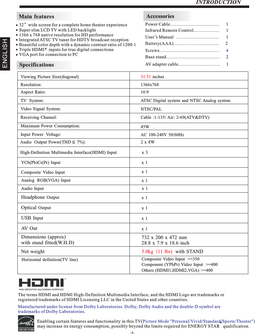 INTRODUCTIONMain featuresInfrared Remote Control................... 1 User’sM  anual ................................ 1Battery(AAA)........................ .      2.........AccessoriesPower Cable.....................................      1 32”wide screen for a complete home theater experienceSuper slim LCD TV with LED backlight1366 x 768 native resolution for HD performanceIntegrated ATSC TV tuner for HDTV broadcast receptionBeautiful color depth with a dynamic contrast ratio of 1200:1Triple HDMI    inputs for true digital connectionsVGA port for connection to PC ®SpecificationsScrews.................................. .      .......... 4The terms HDMI and HDMI High-Definition Multimedia Interface, and the HDMI Logo are trademarks or registered trademarks of HDMI Licensing LLC in the United States and other countries. Base stand........................................      2AV adapter cable...............................      1ENGLISHEnabling certain features and functionality in this TV(may increase its energy consumption, possibly beyond the limits required for ENERGY STAR   qualification.   Picture Mode &quot;Personal/Vivid/Standard/Sports/Theater&quot;) R-5-Manufactured under license from Dolby Laboratories. Dolby, Dolby Audio and the double-D symbol are trademarks of Dolby Laboratories.Resolution:                                                                                                   Aspect Ratio:                                                                                               TV  System: Video Signal System:Receiving Channel:Input Power  Voltage:Maximum Power Consumption:YCb(Pb)Cr(Pr) Input                                                                                   Horizontal definition(TV line)Viewing Picture Size(diagonal)                                                                  1366x76816:945WAudio  Output  Power(THD     7%):                                                           2 x 8WNTSC/PALCable :1-135/ Air: 2-69(ATV&amp;DTV)Analog  RGB(VGA)  Input                                                                          High-Definition Multimedia Interface(HDMI) Input                       x  3Audio Input                                                                                         Composite Video Input  &gt;=350x 1 Others (HDMI1,HDMI2,VGA) &gt;=400Component (YPbPr) Video Input  &gt;=40031.51 inches Composite Video Input                                                                       AC 100-240V 50/60HzATSC Digital system and NTSC Analog system Headphone Output                                                                                         Optical Output                                                                                         USB Input                                                                                         Dimensions (approx)with stand fitted(W.H.D)732 x 200 x 472 mm28.8 x 7.9 x 18.6 inchNet weight 5.0kg (11  lbs)  with STAND x 1 x 1 x 1 x 1 x 1 x 1AV  O u t x 1 