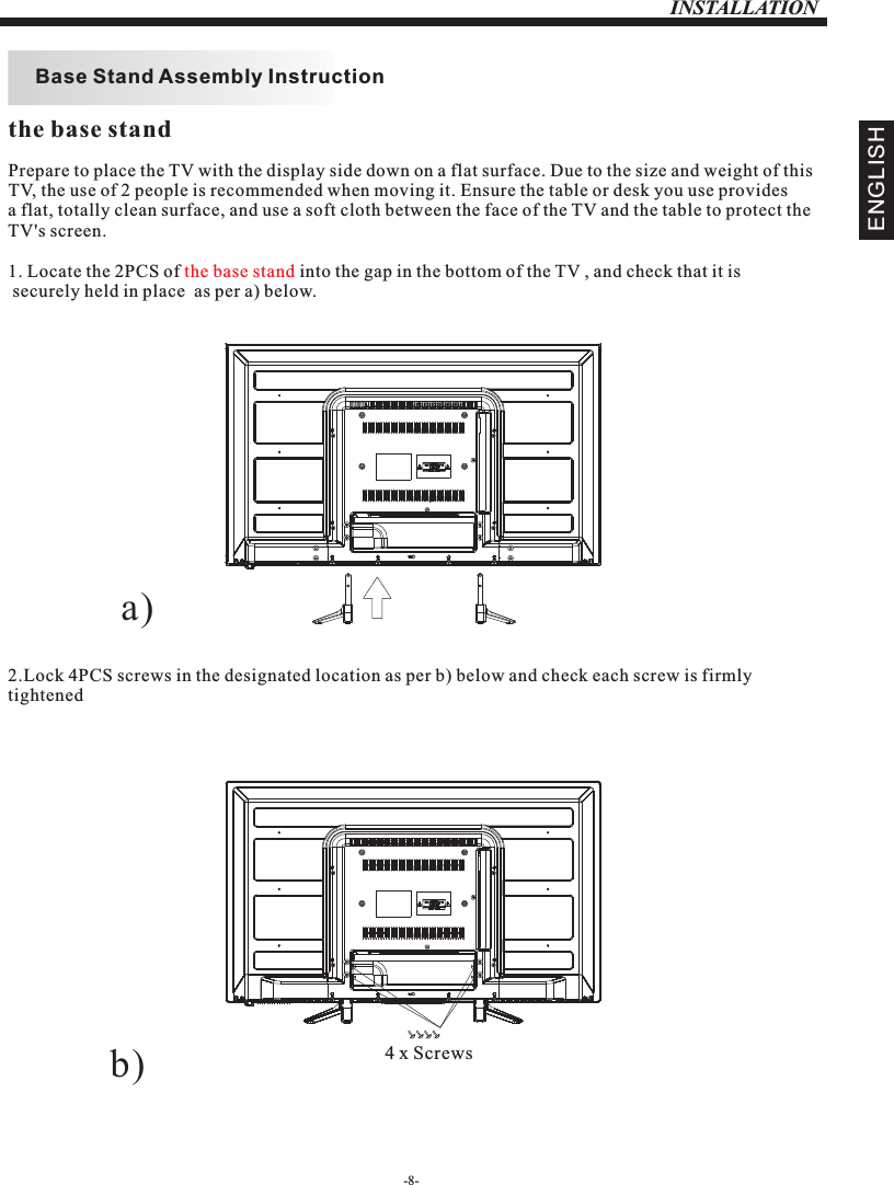 INSTALLATIONPrepare to place the TV with the display side down on a flat surface. Due to the size and weight of this TV, the use of 2 people is recommended when moving it. Ensure the table or desk you use provides a flat, totally clean surface, and use a soft cloth between the face of the TV and the table to protect the TV&apos;s screen. 1. Locate the 2PCS of   into the gap in the bottom of the TV , and check that it is securely held in place  as per a) below.2.Lock 4PCS screws in the designated location as per b) below and check each screw is firmlytightened   the base standBase Stand Assembly InstructionENGLISHthe base standa)b) 4 x Screws-8-