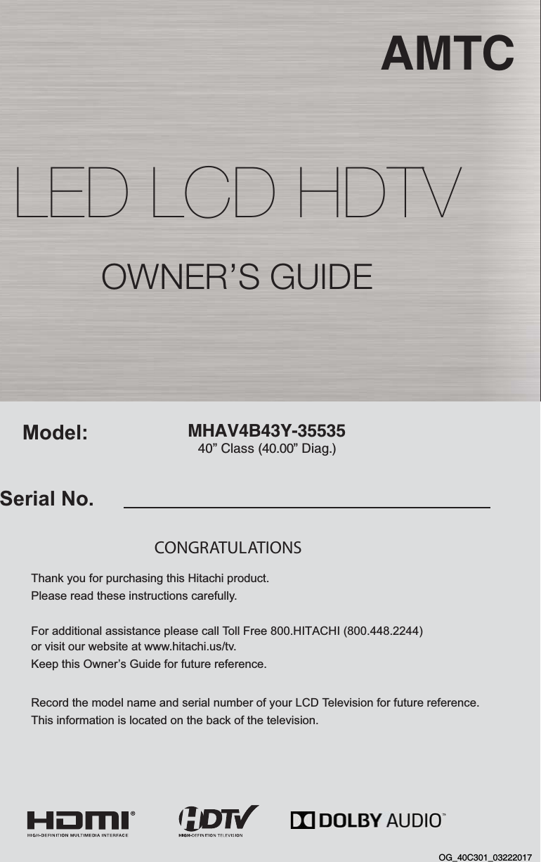 MHAV4B43Y-35535  AMTC40” Class (40.00” Diag.)Serial No.Model:Thank you for purchasing this Hitachi product. Please read these instructions carefully. For additional assistance please call Toll Free 800.HITACHI (800.448.2244)  or visit our website at www.hitachi.us/tv. Keep this Owner’s Guide for future reference. Record the model name and serial number of your LCD Television for future reference. This information is located on the back of the television.CONGRATULATIONS OWNER’S GUIDELED LCD HDTVOG_40C301_03222017