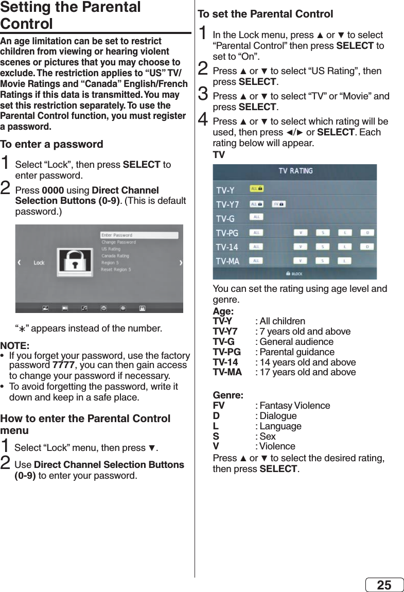 25Setting the Parental ControlAn age limitation can be set to restrict children from viewing or hearing violent scenes or pictures that you may choose to Ratings if this data is transmitted. You may set this restriction separately. To use the Parental Control function, you must register a password.To enter a passwordSELECT 20000Direct Channel Selection Buttons (0-9) NOTE:•  7777•  How to enter the Parental Control menu2Direct Channel Selection Buttons (0-9)To set the Parental ControlSELECT2  SELECT3 SELECT4 SELECTTVAge:TV-Y TV-Y7 TV-G  TV-PG TV-14 TV-MA Genre:FV  D  L  S  V   SELECT