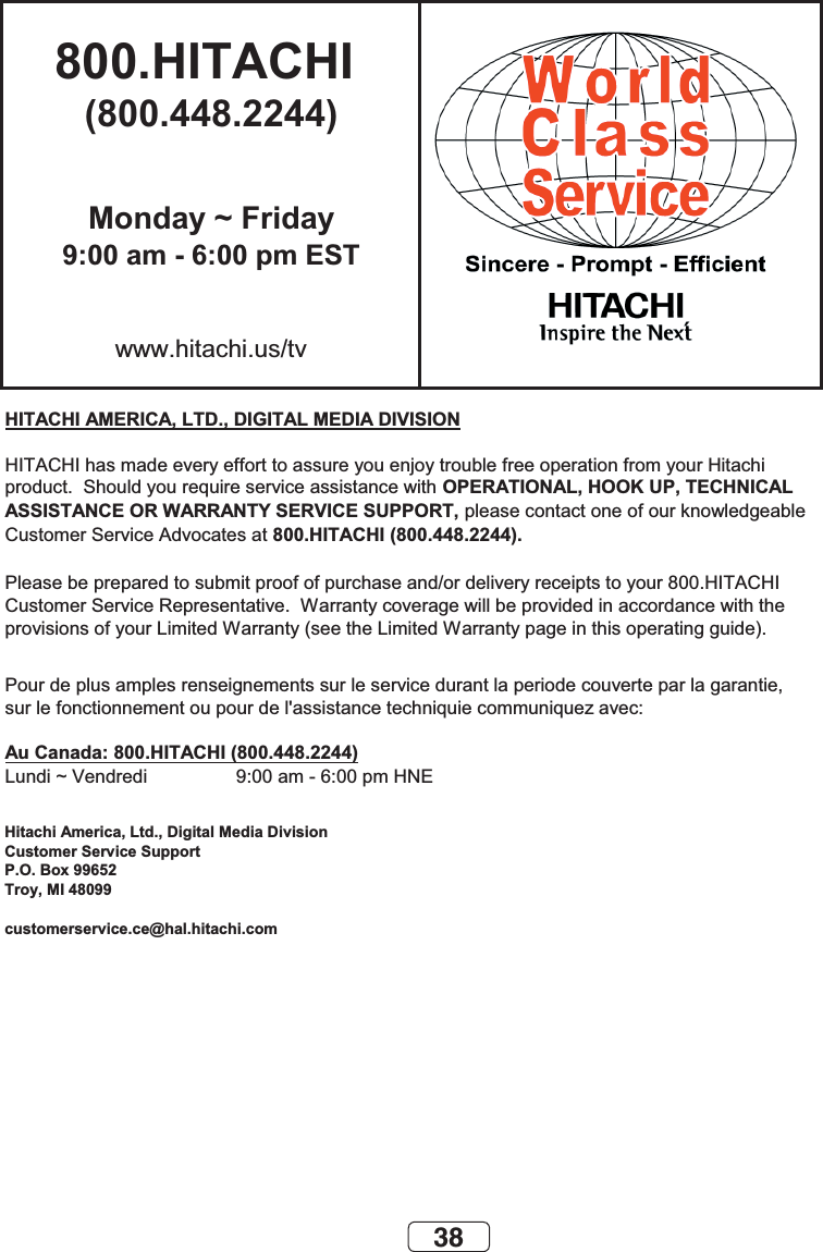 38800.HITACHI (800.448.2244)Monday ~ Friday9:00 am - 6:00 pm ESTwww.hitachi.us/tvHITACHI AMERICA, LTD., DIGITAL MEDIA DIVISIONHITACHI has made every effort to assure you enjoy trouble free operation from your Hitachiproduct.  Should you require service assistance with OPERATIONAL, HOOK UP, TECHNICAL ASSISTANCE OR WARRANTY SERVICE SUPPORT, please contact one of our knowledgeableCustomer Service Advocates at 800.HITACHI (800.448.2244).Please be prepared to submit proof of purchase and/or delivery receipts to your 800.HITACHI Customer Service Representative.  Warranty coverage will be provided in accordance with theprovisions of your Limited Warranty (see the Limited Warranty page in this operating guide). Pour de plus amples renseignements sur le service durant la periode couverte par la garantie,sur le fonctionnement ou pour de l&apos;assistance techniquie communiquez avec:Au Canada: 800.HITACHI (800.448.2244)Lundi ~ Vendredi                 9:00 am - 6:00 pm HNEHitachi America, Ltd., Digital Media DivisionCustomer Service SupportP.O. Box 99652Troy, MI 48099customerservice.ce@hal.hitachi.com