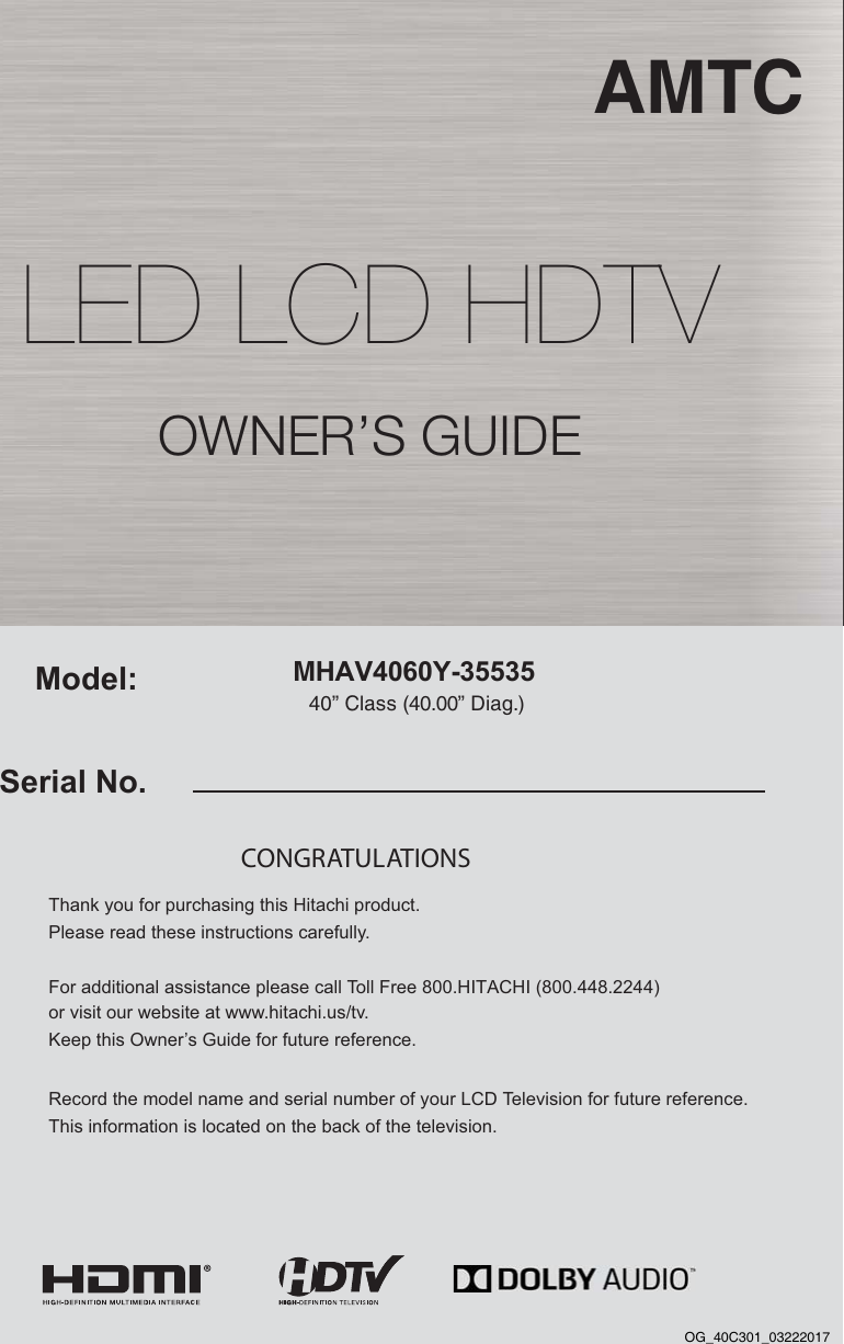 MHAV4060Y-35535 AMTC40” Class (40.00” Diag.)Serial No.Model:Thank you for purchasing this Hitachi product. Please read these instructions carefully. For additional assistance please call Toll Free 800.HITACHI (800.448.2244)  or visit our website at www.hitachi.us/tv. Keep this Owner’s Guide for future reference. Record the model name and serial number of your LCD Television for future reference. This information is located on the back of the television.CONGRATULATIONS OWNER’S GUIDELED LCD HDTVOG_40C301_03222017