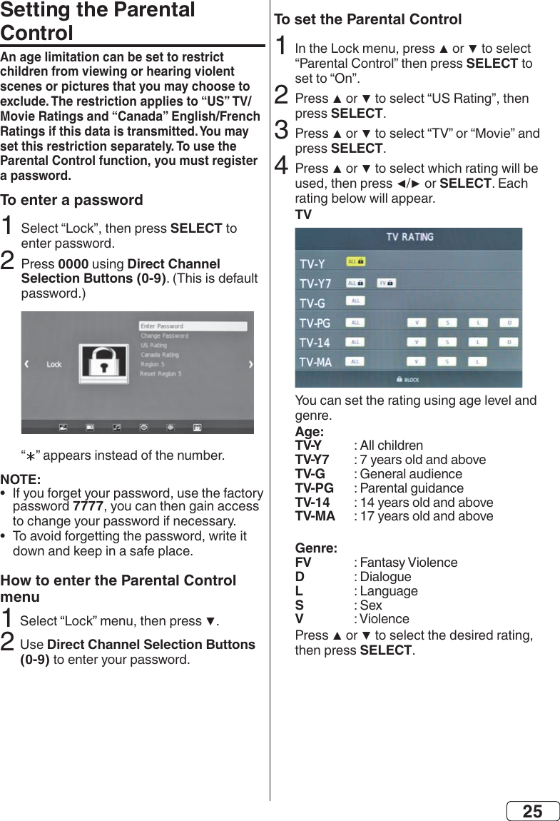 25Setting the Parental ControlAn age limitation can be set to restrict children from viewing or hearing violent scenes or pictures that you may choose to Ratings if this data is transmitted. You may set this restriction separately. To use the Parental Control function, you must register a password.To enter a passwordSELECT 20000Direct Channel Selection Buttons (0-9) NOTE:•  7777•  How to enter the Parental Control menu2Direct Channel Selection Buttons (0-9)To set the Parental ControlSELECT2  SELECT3 SELECT4 SELECTTVAge:TV-Y TV-Y7 TV-G  TV-PG TV-14 TV-MA Genre:FV  D  L  S  V   SELECT