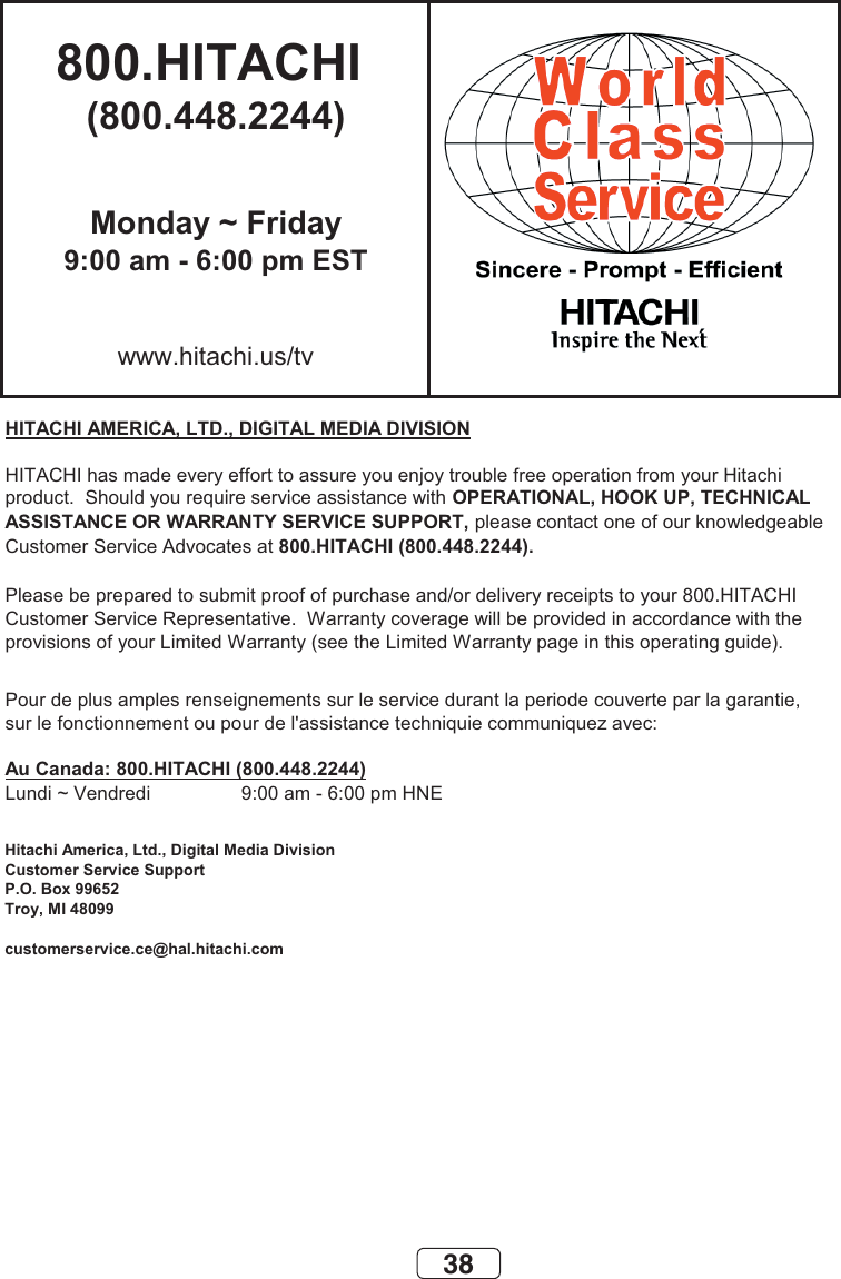 38800.HITACHI (800.448.2244)Monday ~ Friday9:00 am - 6:00 pm ESTwww.hitachi.us/tvHITACHI AMERICA, LTD., DIGITAL MEDIA DIVISIONHITACHI has made every effort to assure you enjoy trouble free operation from your Hitachiproduct.  Should you require service assistance with OPERATIONAL, HOOK UP, TECHNICAL ASSISTANCE OR WARRANTY SERVICE SUPPORT, please contact one of our knowledgeableCustomer Service Advocates at 800.HITACHI (800.448.2244).Please be prepared to submit proof of purchase and/or delivery receipts to your 800.HITACHI Customer Service Representative.  Warranty coverage will be provided in accordance with theprovisions of your Limited Warranty (see the Limited Warranty page in this operating guide). Pour de plus amples renseignements sur le service durant la periode couverte par la garantie,sur le fonctionnement ou pour de l&apos;assistance techniquie communiquez avec:Au Canada: 800.HITACHI (800.448.2244)Lundi ~ Vendredi                 9:00 am - 6:00 pm HNEHitachi America, Ltd., Digital Media DivisionCustomer Service SupportP.O. Box 99652Troy, MI 48099customerservice.ce@hal.hitachi.com