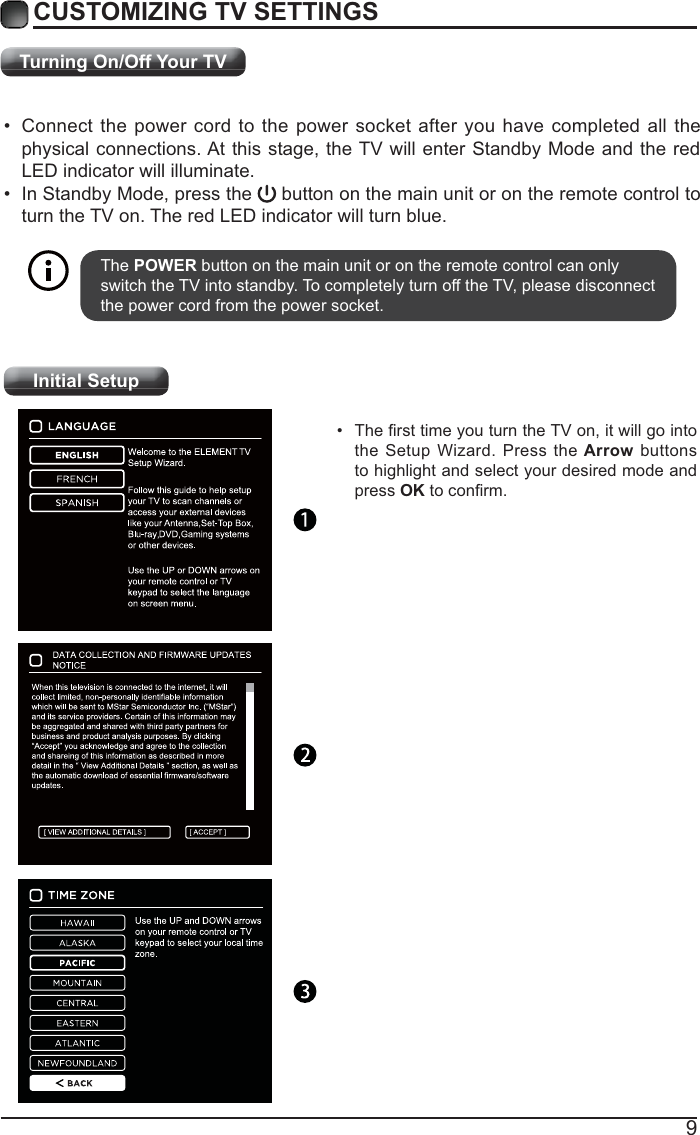 9Turning On/Off Your TVCUSTOMIZING TV SETTINGS Connect the power cord to the power socket after you have completed all the physical connections. At this stage, the TV will enter Standby Mode and the red LED indicator will illuminate.  In Standby Mode, press the   button on the main unit or on the remote control to turn the TV on. The red LED indicator will turn blue.The POWER button on the main unit or on the remote control can only switch the TV into standby. To completely turn off the TV, please disconnect the power cord from the power socket. Initial Setup the Setup Wizard. Press the Arrow buttons to highlight and select your desired mode and press OK