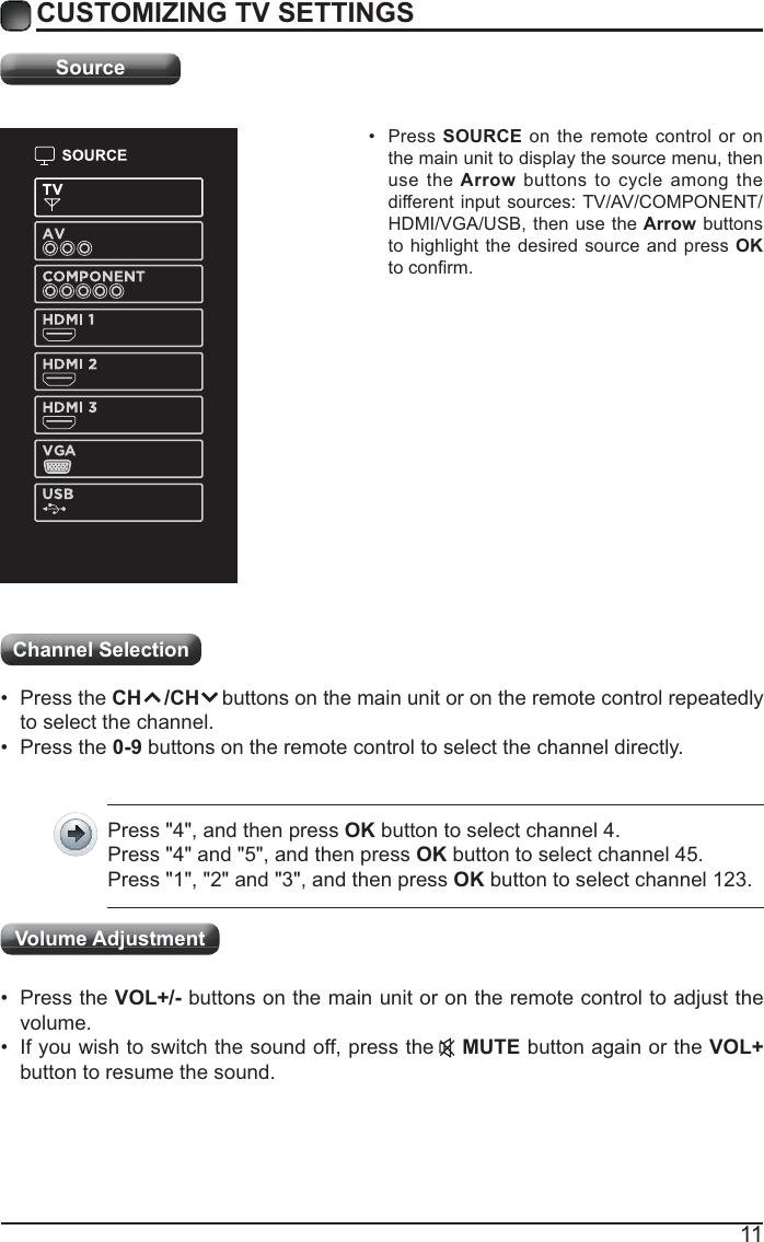 11CUSTOMIZING TV SETTINGSSource Press  SOURCE on the remote control or on the main unit to display the source menu, then use the Arrow buttons to cycle among the different input sources: TV/AV/COMPONENT/HDMI/VGA/USB, then use the Arrow buttons to highlight the desired source and press OK Channel Selection  Press the CH    /CH    buttons on the main unit or on the remote control repeatedly to select the channel. Press the 0-9 buttons on the remote control to select the channel directly.Press &quot;4&quot;, and then press OK button to select channel 4.Press &quot;4&quot; and &quot;5&quot;, and then press OK button to select channel 45.Press &quot;1&quot;, &quot;2&quot; and &quot;3&quot;, and then press OK button to select channel 123. Press the VOL+/- buttons on the main unit or on the remote control to adjust the volume. If you wish to switch the sound off, press the    MUTE button again or the VOL+ button to resume the sound.Volume Adjustment