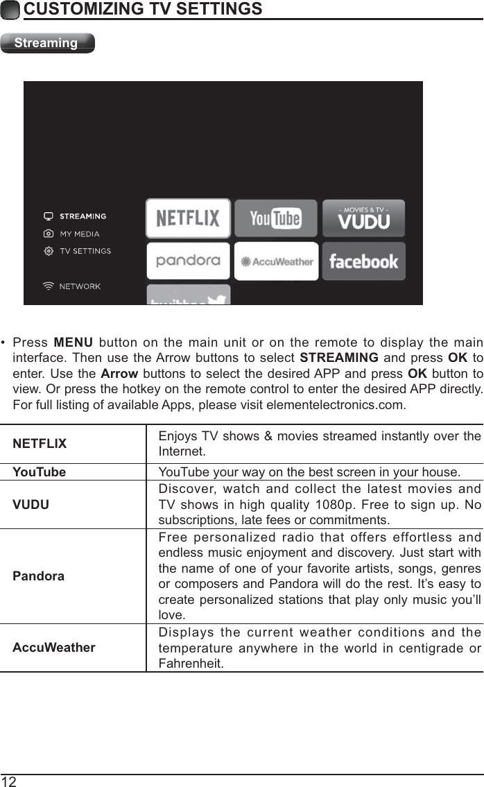 12CUSTOMIZING TV SETTINGSStreamingNETFLIX Enjoys TV shows &amp; movies streamed instantly over the Internet.YouTube YouTube your way on the best screen in your house.VUDUDiscover, watch and collect the latest movies and TV shows in high quality 1080p. Free to sign up. No subscriptions, late fees or commitments. PandoraFree personalized radio that offers effortless and endless music enjoyment and discovery. Just start with the name of one of your favorite artists, songs, genres or composers and Pandora will do the rest. It’s easy to create personalized stations that play only music you’ll love.AccuWeatherDisplays the current weather conditions and the temperature anywhere in the world in centigrade or Fahrenheit. Press MENU button on the main unit or on the remote to display the main interface. Then use the Arrow buttons to select STREAMING and press OK to enter. Use the Arrow buttons to select the desired APP and press OK button to view. Or press the hotkey on the remote control to enter the desired APP directly. For full listing of available Apps, please visit elementelectronics.com.