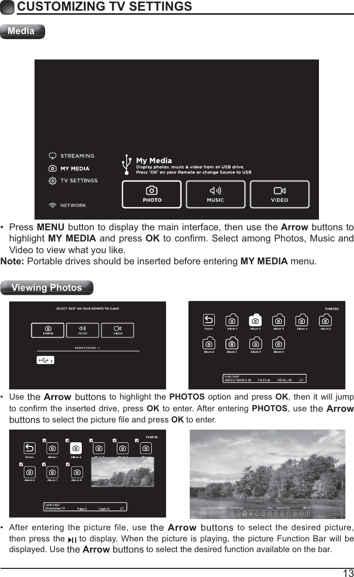 13CUSTOMIZING TV SETTINGSMediaViewing Photos  After entering the picture file, use the Arrow buttons to select the desired picture, then press the   to display. When the picture is playing, the picture Function Bar will be displayed. Use the Arrow buttons to select the desired function available on the bar. Use the Arrow buttons to highlight the PHOTOS option and press OK, then it will jump OK to enter. After entering PHOTOS, use the Arrow buttonsOK to enter. Press MENU button to display the main interface, then use the Arrow buttons to highlight MY MEDIA and press OKVideo to view what you like. Note: Portable drives should be inserted before entering MY MEDIA menu.