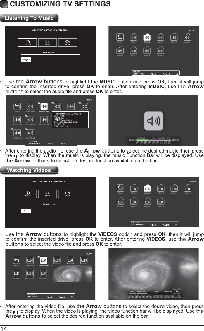 14CUSTOMIZING TV SETTINGSListening To MusicWatching Videos the Arrow buttons to select the desired music, then press the   to display. When the music is playing, the music Function Bar will be displayed. Use the Arrow buttons to select the desired function available on the bar. Use  the Arrow buttons to highlight the MUSIC option and press OK, then it will jump to confirm the inserted drive, press OK to enter. After entering MUSIC, use the Arrow buttonsOK to enter. the Arrow buttons to select the desire video, then press the   to display. When the video is playing, the video function bar will be displayed. Use the Arrow buttons to select the desired function available on the bar. Use the Arrow buttons to highlight the VIDEOS option and press OK, then it will jump OK to enter. After entering VIDEOS, use the Arrow buttonsOK to enter.