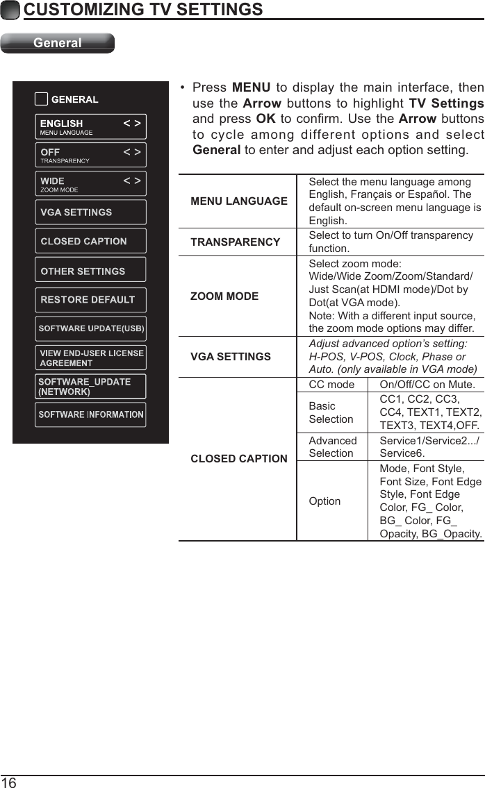 16CUSTOMIZING TV SETTINGSGeneral Press MENU to display the main interface, then use the Arrow buttons to highlight TV Settings and press OKthe Arrow buttons to cycle among different options and select General to enter and adjust each option setting.  MENU LANGUAGESelect the menu language among English, Français or Español. The default on-screen menu language is English.TRANSPARENCY Select to turn On/Off transparency function.ZOOM MODESelect zoom mode:Wide/Wide Zoom/Zoom/Standard/Note: With a different input source,the zoom mode options may differ.VGA SETTINGSAdjust advanced option’s setting: H-POS, V-POS, Clock, Phase or Auto. (only available in VGA mode)CLOSED CAPTIONCC mode On/Off/CC on Mute.Basic SelectionCC1, CC2, CC3, CC4, TEXT1, TEXT2, TEXT3, TEXT4,OFF.Advanced SelectionService1/Service2.../Service6.OptionMode, Font Style, Font Size, Font Edge Style, Font Edge Color, FG_ Color, BG_ Color, FG_Opacity, BG_Opacity.