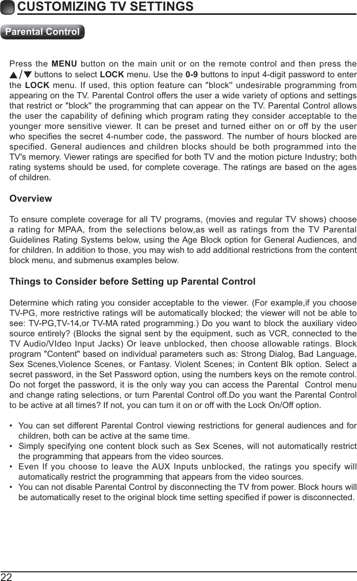 22Press the MENU button on the main unit or on the remote control and then press the  buttons to select LOCK menu. Use the 0-9 buttons to input 4-digit password to enter the LOCK menu. If used, this option feature can &quot;block&apos;&apos; undesirable programming from appearing on the TV. Parental Control offers the user a wide variety of options and settings that restrict or &quot;block&apos;&apos; the programming that can appear on the TV. Parental Control allows the user the capability of defining which program rating they consider acceptable to the younger more sensitive viewer. It can be preset and turned either on or off by the user specified. General audiences and children blocks should be both programmed into the rating systems should be used, for complete coverage. The ratings are based on the ages of children.Overviewa rating for MPAA, from the selections below,as well as ratings from the TV Parental Guidelines Rating Systems below, using the Age Block option for General Audiences, and for children. In addition to those, you may wish to add additional restrictions from the content block menu, and submenus examples below.Things to Consider before Setting up Parental ControlDetermine which rating you consider acceptable to the viewer. (For example,if you choose source entirely? (Blocks the signal sent by the equipment, such as VCR, connected to the          program &quot;Content&quot; based on individual parameters such as: Strong Dialog, Bad Language, secret password, in the Set Password option, using the numbers keys on the remote control.Do not forget the password, it is the only way you can access the Parental  Control menu and change rating selections, or turn Parental Control off.Do you want the Parental Control to be active at all times? If not, you can turn it on or off with the Lock On/Off option. You can set different Parental Control viewing restrictions for general audiences and for children, both can be active at the same time. Simply specifying one content block such as Sex Scenes, will not automatically restrict the programming that appears from the video sources. Even If you choose to leave the AUX Inputs unblocked, the ratings you specify will automatically restrict the programming that appears from the video sources. You can not disable Parental Control by disconnecting the TV from power. Block hours will CUSTOMIZING TV SETTINGSParental Control