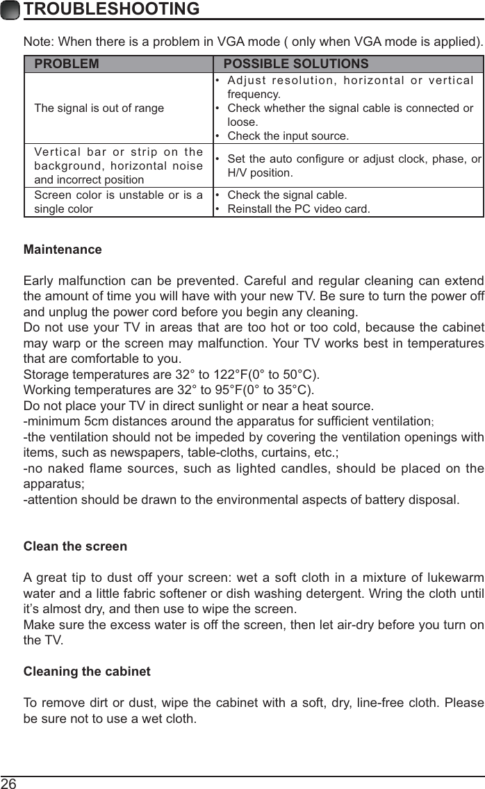 26TROUBLESHOOTINGPROBLEM POSSIBLE SOLUTIONSThe signal is out of range  Adjust resolution, horizontal or vertical frequency. Check whether the signal cable is connected or loose. Check the input source. Vertical bar or strip on the background, horizontal noise and incorrect position  H/V position. Screen color is unstable or is a single color  Check the signal cable. Reinstall the PC video card. MaintenanceEarly malfunction can be prevented. Careful and regular cleaning can extend the amount of time you will have with your new TV. Be sure to turn the power off and unplug the power cord before you begin any cleaning.Do not use your TV in areas that are too hot or too cold, because the cabinet may warp or the screen may malfunction. Your TV works best in temperatures that are comfortable to you.Do not place your TV in direct sunlight or near a heat source.;-the ventilation should not be impeded by covering the ventilation openings with -no naked flame sources, such as lighted candles, should be placed on the -attention should be drawn to the environmental aspects of battery disposal.Clean the screenA great tip to dust off your screen: wet a soft cloth in a mixture of lukewarm water and a little fabric softener or dish washing detergent. Wring the cloth until it’s almost dry, and then use to wipe the screen.Make sure the excess water is off the screen, then let air-dry before you turn on the TV. Cleaning the cabinetTo remove dirt or dust, wipe the cabinet with a soft, dry, line-free cloth. Please be sure not to use a wet cloth.