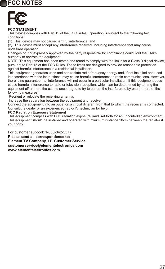 27FCC NOTESFCC STATEMENT This device complies with Part 15 of the FCC Rules. Operation is subject to the following two conditions:(1)  This  device may not cause harmful interference, and(2)  This  device must accept any interference received, including interference that may cause undesired operation.  Changes or  not expressly approved by the party responsible for compliance could void the user&apos;s authority to operate the equipment. NOTE: This equipment has been tested and found to comply with the limits for a Class B digital device, pursuant to Part 15 of the FCC Rules. These limits are designed to provide reasonable protection against harmful interference in a residential installation. This equipment generates uses and can radiate radio frequency energy and, if not installed and used in accordance with the instructions, may cause harmful interference to radio communications. However, there is no guarantee that interference will not occur in a particular installation. If this equipment does cause harmful interference to radio or television reception, which can be determined by turning the equipment off and on, the user is encouraged to try to correct the interference by one or more of the following measures:  Reorient or relocate the receiving antenna.  Increase the separation between the equipment and receiver. Connect the equipment into an outlet on a circuit different from that to which the receiver is connected. Consult the dealer or an experienced radio/TV technician for help. FCC Radiation Exposure Statement This equipment complies with FCC radiation exposure limits set forth for an uncontrolled environment. This equipment should be installed and operated with minimum distance 20cm between the radiator &amp; your body.For customer support: 1-888-842-3577Please send all correspondence to: Element TV Company, LP. Customer Service customerservice@elementelectronics.com www.elementelectronics.com