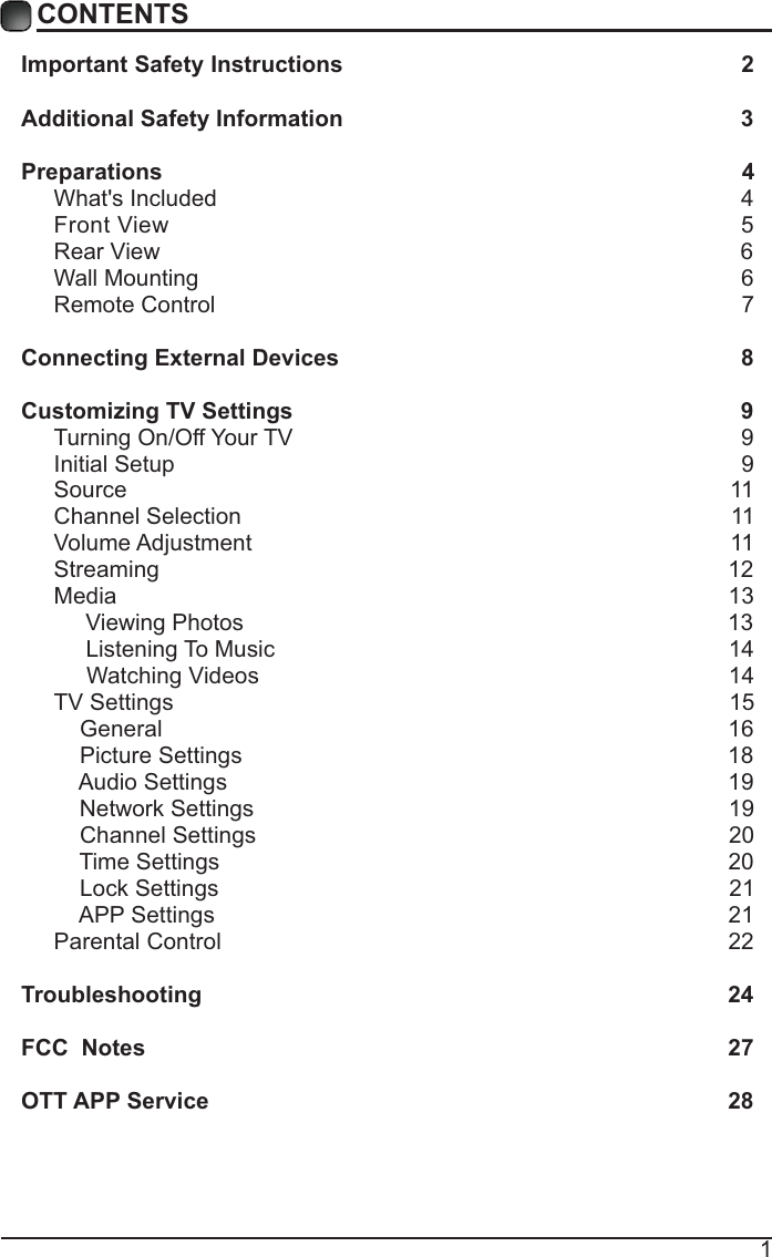 1CONTENTSImportant Safety Instructions                                                         2Additional Safety Information                                                              3Preparations                                                                                          4What&apos;s Included                                                                                  4 Front View                                                               5 Rear View                                                                                          6Wall Mounting                                                                                     6Remote Control                                                                                  7Connecting External Devices                                                  8Customizing TV Settings                                                            9Turning On/Off Your TV                                                                      9Initial Setup                                                                                        9Source                                                                                              11Channel Selection                                                                            11Volume Adjustment                                                                          11     Streaming                                                                                        12Media                                                                                               13     Viewing Photos                                                                            13            Listening To Music                                                                       14                                 Watching Videos                                                                        14 TV Settings                                                                                      15    General                                                                                       16         Picture Settings                                                                           18              Audio Settings                                                                              19    Network Settings                                                                          19    Channel Settings                                                                         20    Time Settings                                                                               20           Lock Settings                                                                               21    APP Settings                                                                               21Parental Control                                                                              22 Troubleshooting                                                                   24FCC  Notes                                                                                           27OTT APP Service                                                                              28