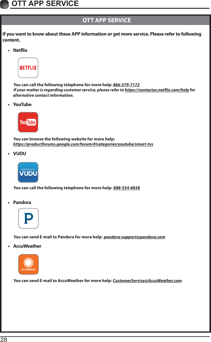 28OTT APP SERVICE If you want to know about these APP information or get more service. Please refer to following content.t Netix          You can call the following telephone for more help: 866-579-7172         If your matter is regarding customer service, please refer to https://contactus.netix.com/help for               alternative contact information.t YouTub e          You can browse the following website for more help:         https://productforums.google.com/forum/#!categories/youtube/smart-tvst VUDU          You can call the following telephone for more help: 888-554-8838t Pandora          You can send E-mail to Pandora for more help: pandora-support@pandora.comt AccuWeather          You can send E-mail to AccuWeather for more help: CustomerService@AccuWeather.com  OTT APP SERVICE