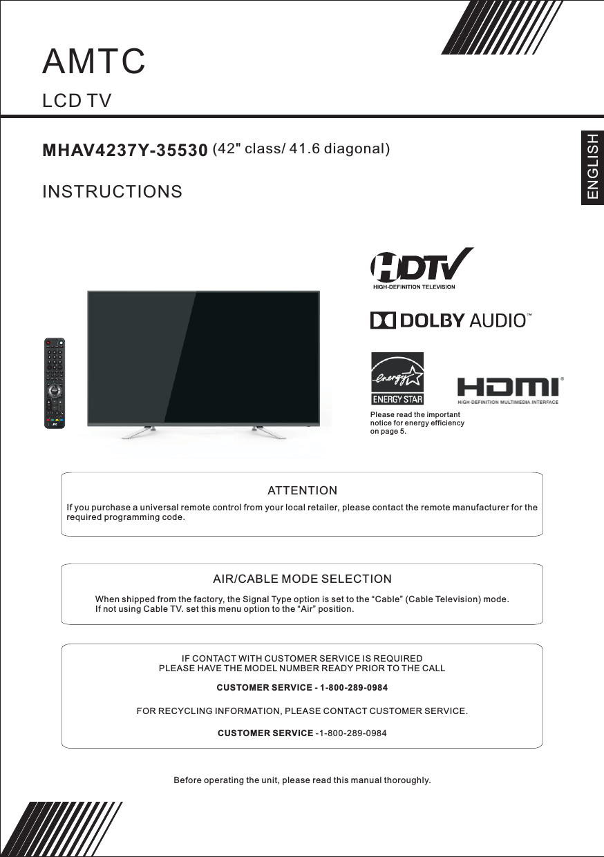         LCD TVMHAV4237Y-35530                 (42&quot; class/ 41.6 diagonal)INSTRUCTIONSBefore operating the unit, please read this manual thoroughly.               ATTENTIONIf you purchase a universal remote control from your local retailer, please contact the remote manufacturer for the required programming code.               AIR/CABLE MODE SELECTIONWhen shipped from the factory, the Signal Type option is set to the “Cable” (Cable Television) mode.If not using Cable TV. set this menu option to the “Air” position.IF CONTACT WITH CUSTOMER SERVICE IS REQUIREDPLEASE HAVE THE MODEL NUMBER READY PRIOR TO THE CALLCUSTOMER SERVICE - 1-800-289-0984FOR RECYCLING INFORMATION, PLEASE CONTACT CUSTOMER SERVICE.CUSTOMER SERVICE -1-800-289-0984ENGLISHPlease read the important notice for energy efficiency on page 5.ENTER1234567890+CH+VOLMENUSOURCETV DISPLAYS.MP.MCH LISTEXITEPGASPECT FAVREPEATRECALLYPbPr CC MTS VGADTVSTRENGTHTV AV HDMISLEEPUSB VOL VOLAMTC