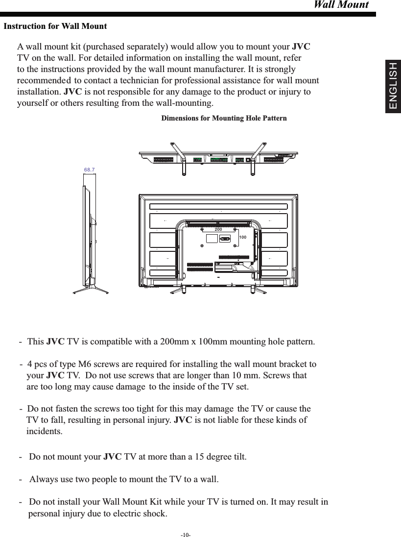 Wall MountDimensions for Mounting Hole Pattern A wall mount kit (purchased separately) would allow you to mount your JVCTV on the wall. For detailed information on installing the wall mount, refer to the instructions provided by the wall mount manufacturer. It is strongly recommended to contact a technician for professional assistance for wall mount installation.   is not responsible for any damagJVC e to the product or injury to yourself or others resulting from the wall-mounting.- This  TV is compatible with a 200mm x 100mm mounting hole pattern.JVC -   Do not mount your   TV at more than a 15 degree tilt.JVC- Always use two people to mount the TV to a wall.-   Do not install your Wall Mount Kit while your TV is turned on. It may result in     personal injury due to electric shock.-  4 pcs of type M6 screws are required for installing the wall mount bracket to    your   TV.  Do not use screws that are longer than 10 mm. Screws that JVC   are too long may cause damage to the inside of the TV set.-  Do not fasten the screws too tight for this may damage the TV or cause the    TV to fall, resulting in personal injury.   is not liable for these kinds of JVC   incidents.Instruction for Wall Mount-10-ENGLISH20010068.7