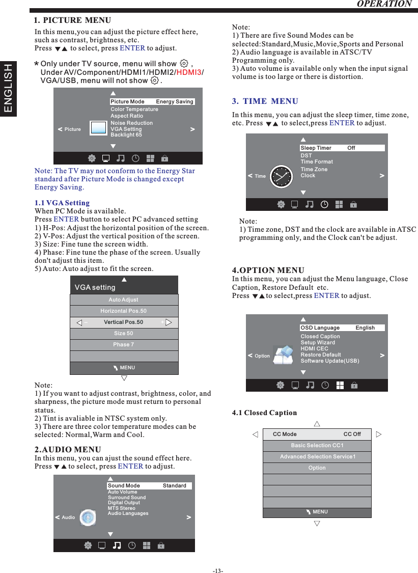 -13-OPERATION                                              MENUCC Mode                                CC OffBasic Selection CC1Advanced Selection Service1　Option1. PICTURE MENU  3.  TIME  MENUIn this menu,you can adjust the picture effect here,such as contrast, brightness, etc.Press          to select, press   to adjust.ENTER1.1 VGA SettingWhen PC Mode is available.Press   button to select PC advanced setting1) H-Pos: Adjust the horizontal position of the screen.2) V-Pos: Adjust the vertical position of the screen.3) Size: Fine tune the screen width.4) Phase: Fine tune the phase of the screen. Usually don&apos;t adjust this item.5) Auto: Auto adjust to fit the screen.ENTERNote: 1) If you want to adjust contrast, brightness, color, and sharpness, the picture mode must return to personal status.2) Tint is avaliable in NTSC system only.3) There are three color temperature modes can be selected: Normal,Warm and Cool.2.AUDIO MENUIn this menu, you can ajust the sound effect here.Press         to select, press   to adjust.ENTERIn this menu, you can adjust the sleep timer, time zone, etc. Press          to select,press   to adjust.ENTERNote:1) Time zone, DST and the clock are available in ATSC programming only, and the Clock can&apos;t be adjust.4.OPTION In this menu, you can adjust the Menu language, Close Caption, Restore Default  etc.Press         to select,press   to adjust.MENUENTER4.1 Closed CaptionNote:1) There are five Sound Modes can be selected:Standard,Music,Movie,Sports and Personal2) Audio language is available in ATSC/TV Programming only.3) Auto volume is available only when the input signal volume is too large or there is distortion.*Only under TV source, menu will show       ,Under AV/Component/HDMI1/HDMI2/ /VGA/USB, menu will not show      . HDMI3ENGLISHNote: The TV may not conform to the Energy Star standard after Picture Mode is changed except Energy Saving. Color Temperature       Aspect Ratio                 Noise Reduction  VGA SettingBacklight 65           Picture Mode                Energy Saving&lt;                                                 &gt;Picture                                              MENUVGA settingHorizontal Pos.50Vertical Pos.50Size 50Phase 7Auto Adjust-+Auto VolumeSurround SoundDigital Output MTS Stereo Audio LanguagesSound Mode                Standard&lt;                       Audio&lt;                      Time FormatDSTTime ZoneClockSleep Timer                Off&lt;                      Time&lt;                      Closed CaptionRestore DefaultSetup WizardHDMI CECOSD Language English&lt;                       OptionSoftware Update(USB)&lt;                      