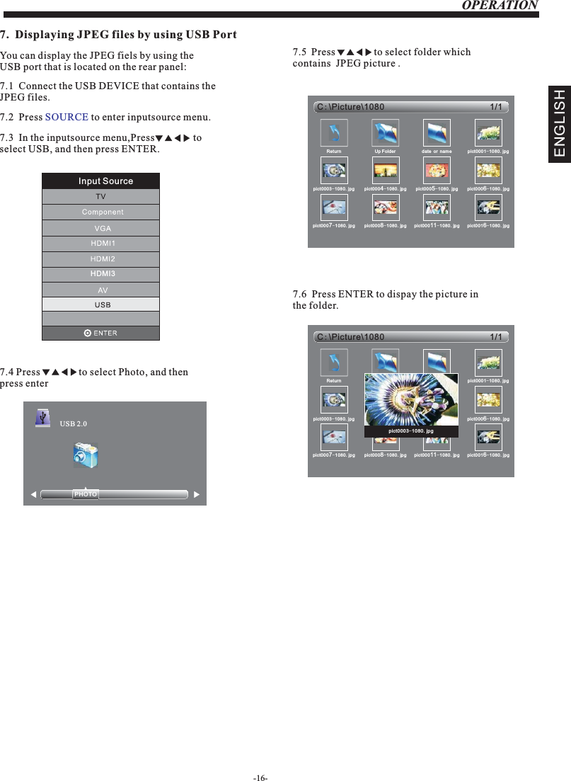 7.1JPEG files.  Connect the USB DEVICE that contains the OPERATION7.  Displaying JPEG files by using USB PortYou can display the JPEG fiels by using the USB port that is located on the rear panel: 7.2  Press   to enter inputsource menu.SOURCE7.3  In the inputsource menu,Press               to select USB, and then press ENTER.7.4                 to select Photo, and then press enterPress-16-PHOTO            USB 2.07.5  Press               to select folder which contains  JPEG picture . 1/1C:Picture\1080\Return Up Folder date or name pict0001-1080.jpgpict0003-1080.jpg pict0004-1080.jpg pict0005-1080.jpg pict0006-1080.jpgpict0007-1080.jpg pict0008-1080.jpg pict00011-1080.jpg pict0016-1080.jpg7.6  Press ENTER to dispay the picture in the folder.1/1C:Picture\1080\Return Up Folder date or name pict0001-1080.jpgpict0003-1080.jpg pict0004-1080.jpg pict0005-1080.jpg pict0006-1080.jpgpict0007-1080.jpg pict0008-1080.jpg pict00011-1080.jpg pict0016-1080.jpgpict0003-1080.jpgENGLISHInput SourceHDMI3