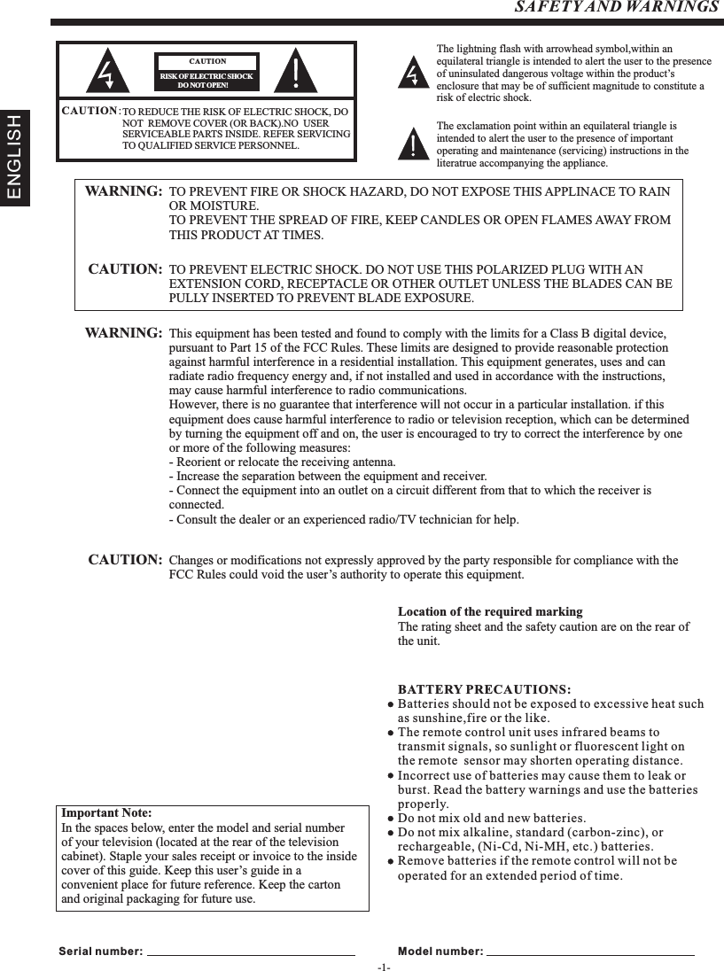 -1-SAFETY AND WARNINGSTO REDUCE THE RISK OF ELECTRIC SHOCK, DO NOT  REMOVE COVER (OR BACK).NO  USER SERVICEABLE PARTS INSIDE. REFER SERVICING TO QUALIFIED SERVICE PERSONNEL.RISK OF ELECTRIC SHOCK          DO NOT OPEN!CAUTIONCAUTION：The lightning flash with arrowhead symbol,within an equilateral triangle is intended to alert the user to the presence of uninsulated dangerous voltage within the product’s enclosure that may be of sufficient magnitude to constitute a risk of electric shock.The exclamation point within an equilateral triangle is intended to alert the user to the presence of important operating and maintenance (servicing) instructions in the literatrue accompanying the appliance.TO PREVENT FIRE OR SHOCK HAZARD, DO NOT EXPOSE THIS APPLINACE TO RAIN OR MOISTURE.TO PREVENT THE SPREAD OF FIRE, KEEP CANDLES OR OPEN FLAMES AWAY FROM THIS PRODUCT AT TIMES.WARNING: TO PREVENT ELECTRIC SHOCK. DO NOT USE THIS POLARIZED PLUG WITH AN EXTENSION CORD, RECEPTACLE OR OTHER OUTLET UNLESS THE BLADES CAN BEPULLY INSERTED TO PREVENT BLADE EXPOSURE.CAUTION: This equipment has been tested and found to comply with the limits for a Class B digital device, pursuant to Part 15 of the FCC Rules. These limits are designed to provide reasonable protectionagainst harmful interference in a residential installation. This equipment generates, uses and can radiate radio frequency energy and, if not installed and used in accordance with the instructions,may cause harmful interference to radio communications.However, there is no guarantee that interference will not occur in a particular installation. if this equipment does cause harmful interference to radio or television reception, which can be determined by turning the equipment off and on, the user is encouraged to try to correct the interference by one or more of the following measures:- Reorient or relocate the receiving antenna.- Increase the separation between the equipment and receiver.- Connect the equipment into an outlet on a circuit different from that to which the receiver is                   connected.- Consult the dealer or an experienced radio/TV technician for help.WARNING: Changes or modifications not expressly approved by the party responsible for compliance with the FCC Rules could void the user’s authority to operate this equipment.CAUTION: Important Note:In the spaces below, enter the model and serial number of your television (located at the rear of the television cabinet). Staple your sales receipt or invoice to the inside cover of this guide. Keep this user’s guide in a convenient place for future reference. Keep the carton and original packaging for future use.Serial number: Model number:Location of the required markingThe rating sheet and the safety caution are on the rear of the unit.BATTERY PRECAUTIONS:Batteries should not be exposed to excessive heat such as sunshine,fire or the like.The remote control unit uses infrared beams to transmit signals, so sunlight or fluorescent light on the remote sensor may shorten operating distance.Incorrect use of batteries may cause them to leak or burst. Read the battery warnings and use the batteriesproperly.Do not mix old and new batteries.Do not mix alkaline, standard (carbon-zinc), or rechargeable, (Ni-Cd, Ni-MH, etc.) batteries.Remove batteries if the remote control will not be operated for an extended period of time.ENGLISH