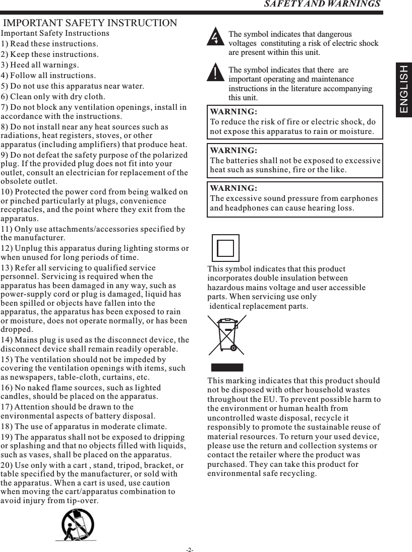 -2-SAFETY AND WARNINGSIMPORTANT SAFETY INSTRUCTIONThe symbol indicates that dangerous voltages  constituting a risk of electric shock are present within this unit.The symbol indicates that there  are important operating and maintenance instructions in the literature accompanying this unit.To reduce the risk of fire or electric shock, do not expose this apparatus to rain or moisture.WARNING:Important Safety Instructions1) Read these instructions.2) Keep these instructions.3) Heed all warnings.4) Follow all instructions.5) Do not use this apparatus near water.6) Clean only with dry cloth.7) Do not block any ventilation openings, install in accordance with the instructions.8) Do not install near any heat sources such as radiations, heat registers, stoves, or other apparatus (including amplifiers) that produce heat.9) Do not defeat the safety purpose of the polarized plug. If the provided plug does not fit into your outlet, consult an electrician for replacement of the obsolete outlet.10) Protected the power cord from being walked on or pinched particularly at plugs, convenience receptacles, and the point where they exit from the apparatus.11) Only use attachments/accessories specified by the manufacturer.12) Unplug this apparatus during lighting storms or when unused for long periods of time.13) Refer all servicing to qualified service personnel. Servicing is required when the apparatus has been damaged in any way, such as power-supply cord or plug is damaged, liquid has been spilled or objects have fallen into the apparatus, the apparatus has been exposed to rain or moisture, does not operate normally, or has been dropped.14) Mains plug is used as the disconnect device, the disconnect device shall remain readily operable.15) The ventilation should not be impeded by covering the ventilation openings with items, such as newspapers, table-cloth, curtains, etc.16) No naked flame sources, such as lighted candles, should be placed on the apparatus.17) Attention should be drawn to the environmental aspects of battery disposal.18) The use of apparatus in moderate climate.19) The apparatus shall not be exposed to dripping or splashing and that no objects filled with liquids, such as vases, shall be placed on the apparatus.20) Use only with a cart , stand, tripod, bracket, or table specified by the manufacturer, or sold with the apparatus. When a cart is used, use caution when moving the cart/apparatus combination to avoid injury from tip-over.The batteries shall not be exposed to excessive heat such as sunshine, fire or the like.WARNING:The excessive sound pressure from earphones and headphones can cause hearing loss. WARNING: This symbol indicates that this product incorporates double insulation between hazardous mains voltage and user accessible parts. When servicing use only identical replacement parts.This marking indicates that this product should not be disposed with other household wastes throughout the EU. To prevent possible harm to the environment or human health from uncontrolled waste disposal, recycle it responsibly to promote the sustainable reuse of material resources. To return your used device, please use the return and collection systems or contact the retailer where the product was purchased. They can take this product for environmental safe recycling.ENGLISH