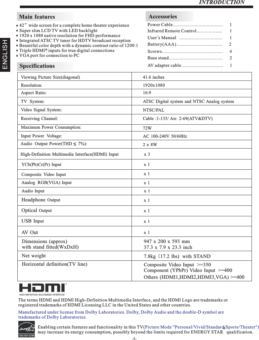 INTRODUCTIONMain featuresInfrared Remote Control................... 1 User’sM  anual ................................ 1Battery(AAA)........................ .      2.........AccessoriesPower Cable.....................................      1 42”wide screen for a complete home theater experienceSuper slim LCD TV with LED backlight1920 x 1080 native resolution for FHD performanceIntegrated ATSC TV tuner for HDTV broadcast receptionBeautiful color depth with a dynamic contrast ratio of 1200:1Triple HDMI   inputs for true digital connectionsVGA port for connection to PC ®SpecificationsResolution:                                                                                                   Aspect Ratio:                                                                                               TV  System: Video Signal System:Receiving Channel:Input Power  Voltage:Maximum Power Consumption:YCb(Pb)Cr(Pr) Input                                                                                   Horizontal definition(TV line)Viewing Picture Size(diagonal)                                                                  1920x108016:972WAudio  Output Power(THD     7%):                                                           2 x 8WNTSC/PALCable :1-135/ Air: 2-69(ATV&amp;DTV)Analog  RGB(VGA) Input                                                                          High-Definition Multimedia Interface(HDMI) Input                       x  3Audio Input                                                                                         x 1 Composite Video Input  &gt;=350Others (HDMI1,HDMI2,HDMI3,VGA) &gt;=400Component (YPbPr) Video Input  &gt;=40041.6 inches Composite Video Input                                                                       AC 100-240V 50/60HzATSC Digital system and NTSC Analog system Headphone Output                                                                                         Optical Output                                                                                         USB Input                                                                                         Dimensions (approx)with stand fitted(WxDxH)947 x 200 x 593 mm37.3 x 7.9 x 23.3 inchNet weight 7.8kg (17.2 lbs)  with STAND x 1 x 1 x 1 x 1 x 1 x 1Screws.................................. .      .......... 4ENGLISHBase stand........................................      2AV adapter cable...............................      1The terms HDMI and HDMI High-Definition Multimedia Interface, and the HDMI Logo are trademarks or registered trademarks of HDMI Licensing LLC in the United States and other countries. Enabling certain features and functionality in this TV(may increase its energy consumption, possibly beyond the limits required for ENERGY STAR   qualification.   Picture Mode &quot;Personal/Vivid/Standard/Sports/Theater&quot;) R-5-Manufactured under license from Dolby Laboratories. Dolby, Dolby Audio and the double-D symbol are trademarks of Dolby Laboratories.AV  O u t x 1 