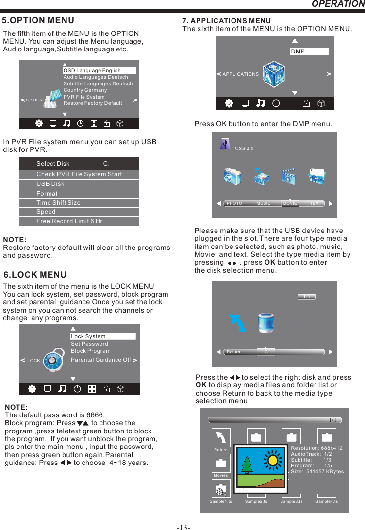 -13-OPERATION6.LOCK MENUNOTE:The default pass word is 6666.Block program: Press        to choose the program ,press teletext green button to block the program.  If you want unblock the program, pls enter the main menu , input the password,then press green button again.Parental guidance: Press        to choose  4~18 years.   The sixth item of the menu is the LOCK MENU You can lock system, set password, block program  and set parental  guidance Once you set the lock system on you can not search the channels or change  any programs. 5.OPTION MENUThe fifth item of the MENU is the OPTION MENU. You can adjust the Menu language, Audio language,Subtitle language etc.NOTE:Restore factory default will clear all the programs and password.&lt;         &gt;Restore Factory DefaultOSD Language EnglishOPTIONAudio Languages DeutschSubtitle Languages DeutschCountry GermanyPVR File System7. APPLICATIONS MENUThe sixth item of the MENU is the OPTION MENU.Press OK button to enter the DMP menu.Please make sure that the USB device have plugged in the slot.There are four type media item can be selected, such as photo, music, Movie, and text. Select the type media item by pressing        , press OK button to enter the disk selection menu.PHOTO             MUSIC           MOVIE            TEXTUSB 2.0Return C1/1&lt;                  &gt;APPLICATIONSDMPPress the       to select the right disk and press OK to display media files and folder list or choose Return to back to the media type selection menu.Sample1.ts Sample2.tsReturnMovies1/1Sample3.ts Sample4.tsResolution: 688x412AudioTrack:  1/2Subtitle:        1/3Program:       1/5Size:  511457 KBytesSample1.tsSet PasswordLock SystemLOCK&lt;                                   &gt;Block ProgramParental Guidance OffCheck PVR File System StartUSB DiskFormatTime Shift SizeSpeedFree Record Limit 6 Hr.Select Disk C:In PVR File system menu you can set up USBdisk for PVR.