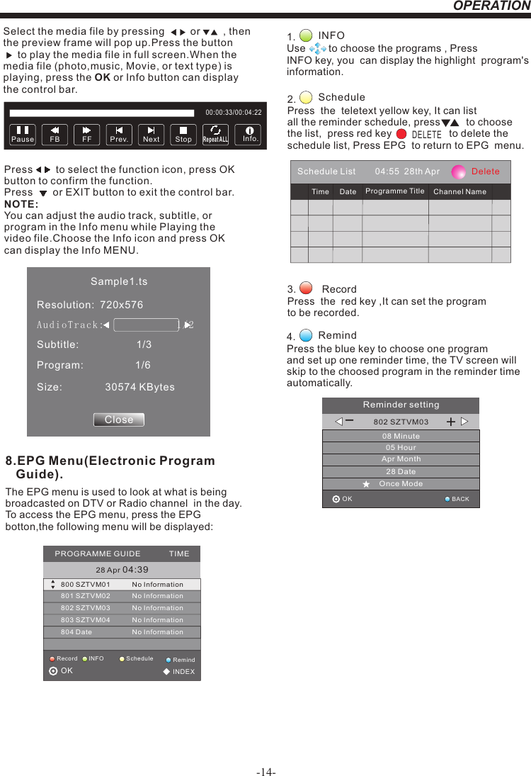OPERATIONSelect the media file by pressing         or        , then  the preview frame will pop up.Press the button       to play the media file in full screen.When the media file (photo,music, Movie, or text type) is playing, press the OK or Info button can display the control bar.Press        to select the function icon, press OK button to confirm the function. Press       or EXIT button to exit the control bar.NOTE:You can adjust the audio track, subtitle, or program in the Info menu while Playing the video file.Choose the Info icon and press OK can display the Info MENU.Pause FF Prev. NextFB StopRepeat ALL00:00:33/00:04:22Info.Sample1.tsResolution:  720x576Subtitle:                    1/3Program:                  1/6Size:               30574 KBytesCloseAud ioT rac k:              1/ 2                    8.EPG Menu(Electronic Program    Guide).The EPG menu is used to look at what is being broadcasted on DTV or Radio channel  in the day.To access the EPG menu, press the EPG botton,the following menu will be displayed:28 Apr 04:39800 SZTVM01 No Information801 SZTVM02802 SZTVM03803 SZTVM04804 DateNo InformationNo InformationNo InformationNo InformationPROGRAMME GUIDE             TIMEScheduleRecord INFO RemindOK                                          INDEX1.               Use        to choose the programs , Press INFO key, you  can display the highlight  program&apos;s information. INFO2.                Press  the  teletext yellow key, It can list all the reminder schedule, press         to choose the list,  press red key                    to delete the schedule list, Press EPG  to return to EPG  menu. ScheduleDELETE4.         Press the blue key to choose one program and set up one reminder time, the TV screen will skip to the choosed program in the reminder time automatically. Remind3.         Record Press  the  red key ,It can set the programto be recorded.Schedule List        04:55  28th Apr             DeleteTime Date Programme Title Channel Name802 SZTVM0308 Minute05 HourApr Month28 DateOnce ModeReminder settingBACKOK                                         _+-14-