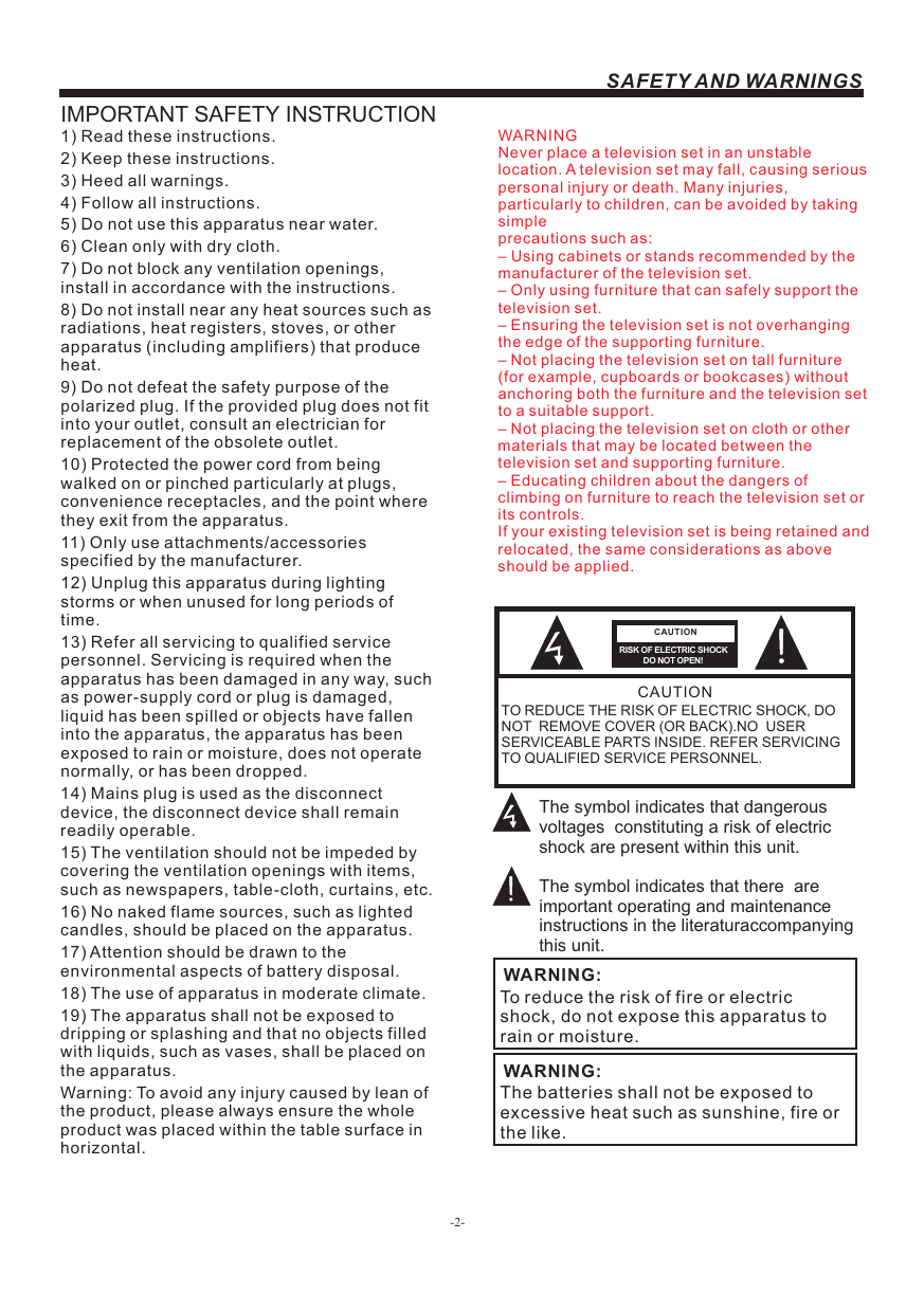 -2-SAFETY AND WARNINGSIMPORTANT SAFETY INSTRUCTIONTO REDUCE THE RISK OF ELECTRIC SHOCK, DO NOT  REMOVE COVER (OR BACK).NO  USER SERVICEABLE PARTS INSIDE. REFER SERVICING TO QUALIFIED SERVICE PERSONNEL.RISK OF ELECTRIC SHOCK         DO NOT OPEN!CAUTIONCAUTIONThe symbol indicates that dangerous voltages  constituting a risk of electric shock are present within this unit.The symbol indicates that there  are important operating and maintenance instructions in the literaturaccompanying this unit.To reduce the risk of fire or electric shock, do not expose this apparatus to rain or moisture.WARNING:1) Read these instructions.2) Keep these instructions.3) Heed all warnings.4) Follow all instructions.5) Do not use this apparatus near water.6) Clean only with dry cloth.7) Do not block any ventilation openings,install in accordance with the instructions.8) Do not install near any heat sources such asradiations, heat registers, stoves, or otherapparatus (including amplifiers) that produceheat.9) Do not defeat the safety purpose of thepolarized plug. If the provided plug does not fitinto your outlet, consult an electrician forreplacement of the obsolete outlet.10) Protected the power cord from beingwalked on or pinched particularly at plugs,convenience receptacles, and the point wherethey exit from the apparatus.11) Only use attachments/accessoriesspecified by the manufacturer.12) Unplug this apparatus during lightingstorms or when unused for long periods oftime.13) Refer all servicing to qualified servicepersonnel. Servicing is required when the apparatus has been damaged in any way, such as power-supply cord or plug is damaged, liquid has been spilled or objects have fallen into the apparatus, the apparatus has been exposed to rain or moisture, does not operate normally, or has been dropped.14) Mains plug is used as the disconnectdevice, the disconnect device shall remainreadily operable.15) The ventilation should not be impeded bycovering the ventilation openings with items,such as newspapers, table-cloth, curtains, etc.16) No naked flame sources, such as lightedcandles, should be placed on the apparatus.17) Attention should be drawn to theenvironmental aspects of battery disposal.18) The use of apparatus in moderate climate.19) The apparatus shall not be exposed todripping or splashing and that no objects filledwith liquids, such as vases, shall be placed onthe apparatus.Warning: To avoid any injury caused by lean of the product, please always ensure the whole product was placed within the table surface in horizontal. The batteries shall not be exposed to excessive heat such as sunshine, fire or the like.WARNING:WARNINGNever place a television set in an unstable location. A television set may fall, causing serious personal injury or death. Many injuries, particularly to children, can be avoided by taking simpleprecautions such as:– Using cabinets or stands recommended by the manufacturer of the television set.– Only using furniture that can safely support the television set.– Ensuring the television set is not overhanging the edge of the supporting furniture.– Not placing the television set on tall furniture (for example, cupboards or bookcases) without anchoring both the furniture and the television set to a suitable support.– Not placing the television set on cloth or other materials that may be located between the television set and supporting furniture.– Educating children about the dangers of climbing on furniture to reach the television set or its controls.If your existing television set is being retained and relocated, the same considerations as aboveshould be applied.