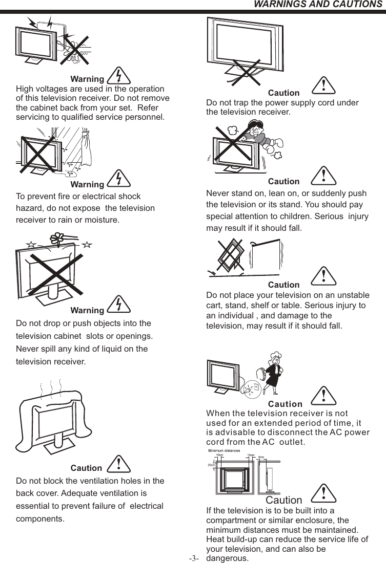 -3-WARNINGS AND CAUTIONSWarningHigh voltages are used in the operation of this television receiver. Do not remove the cabinet back from your set.  Refer servicing to qualified service personnel.WarningTo prevent fire or electrical shock hazard, do not expose  the television receiver to rain or moisture.WarningDo not drop or push objects into the television cabinet  slots or openings. Never spill any kind of liquid on the television receiver.CautionDo not block the ventilation holes in the back cover. Adequate ventilation is essential to prevent failure of  electrical components.   CautionDo not trap the power supply cord under the television receiver.CautionNever stand on, lean on, or suddenly push the television or its stand. You should pay special attention to children. Serious  injury may result if it should fall.CautionDo not place your television on an unstable cart, stand, shelf or table. Serious injury to an individual , and damage to the television, may result if it should fall.     CautionWhen the television receiver is not used for an extended period of time, it is advisable to disconnect the AC power cord from the AC  outlet.Dim:51 5*320mm(不包括底座）      CautionIf the television is to be built into a compartment or similar enclosure, the minimum distances must be maintained. Heat build-up can reduce the service life of your television, and can also be dangerous. 