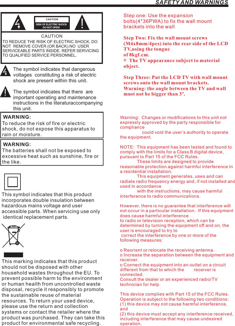 SAFETY AND WARNINGSStep one: Use the expansion bolts(4*36PWA) to fix the wall mount brackets into the wallStep Two: Fix the wall mount screws (M4x8mm/4pcs) into the rear side of the LCD TV,using the tongue of 8kgf.cm.* The TV appearance subject to material object. Step Three: Put the LCD TV with wall mount screws onto the wall mount brackets.Warning: the angle between the TV and wall must not be bigger than 3º.This symbol indicates that this product incorporates double insulation between hazardous mains voltage and user accessible parts. When servicing use only identical replacement parts.This marking indicates that this product should not be disposed with other household wastes throughout the EU. To prevent possible harm to the environment or human health from uncontrolled waste disposal, recycle it responsibly to promote the sustainable reuse of material resources. To return your used device, please use the return and collection systems or contact the retailer where the product was purchased. They can take this product for environmental safe recycling.Warning:  Changes or modifications to this unit not expressly approved by the party responsible for compliance                   could void the user’s authority to operate the equipment. NOTE:  This equipment has been tested and found to comply with the limits for a Class B digital device, pursuant to Part 15 of the FCC Rules.                These limits are designed to provide reasonable protection against harmful interference in a residential installation.               This equipment generates, uses and can radiate radio frequency energy and, if not installed and used in accordance              with the instructions, may cause harmful interference to radio communications.However, there is no guarantee that interference will not occur in a particular installation.  If this equipment does cause harmful interference to radio or television reception, which can be determined by turning the equipment off and on, the user is encouraged to try to correct the interference by one or more of the following measures: o Reorient or relocate the receiving antenna.o Increase the separation between the equipment and receiver.o Connect the equipment into an outlet on a circuit different from that to which the        receiver is connected.Consult the dealer or an experienced radio/TV technician for help.This device complies with Part 15 of the FCC Rules.   Operation is subject to the following two conditions:  (1) this device may not cause harmful interference, and(2) this device must accept any interference received,   including interference that may cause undesired operation.TO REDUCE THE RISK OF ELECTRIC SHOCK, DO NOT  REMOVE COVER (OR BACK).NO  USER SERVICEABLE PARTS INSIDE. REFER SERVICING TO QUALIFIED SERVICE PERSONNEL.RISK OF ELECTRIC SHOCK          DO NOT OPEN!CAUTIONCAUTIONThe symbol indicates that dangerous voltages  constituting a risk of electric shock are present within this unit.The symbol indicates that there  are important operating and maintenance instructions in the literaturaccompanying this unit.To reduce the risk of fire or electric shock, do not expose this apparatus to rain or moisture.WARNING:The batteries shall not be exposed to excessive heat such as sunshine, fire or the like.WARNING: