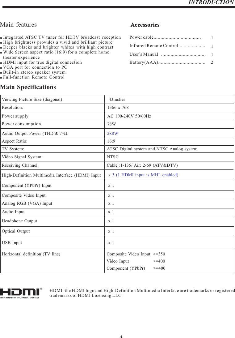 -4-INTRODUCTIONMain features AccessoriesInfrared Remote Control.................... 1 User’s M  anual ................................. 1Battery(AAA)...................................     2AccessoriesPower cable................................... 1  ■ Integrated  ATSC TV tuner for HDTV broadcast  reception ■ High  brightness  provides a vivid  and brilliant picture ■ Deeper  blacks  and brighter  whites with  high contrast ■ Wide Screen aspect  ratio (16:9) for a complete home     theater experience ■ HDMI input for true digital connection ■ VGA port for  connection  to PC ■ Built-in  stereo  speaker system ■ Full-function  Remote  ControlMain Specificationsx 3  (1 HDMI input is  MHL enabled)       Resolution:                                                                                                   TV System: Video Signal System:Receiving Channel:16:9NTSCCable :1-135/ Air: 2-69 (ATV&amp;DTV)x 1High-Definition Multimedia Interface (HDMI) Input         Audio Input                                                                                         x 1x 1Horizontal definition (TV line) Composite Video Input  &gt;=350Component (YPbPr)       &gt;=400Video Input                     &gt;=400x 1AC 100-240V 50/60Hz2x8WATSC Digital  system  and NTSC Analog  system Headphone  Output                                                                                         x 1x 1Optical Output                                                                                         Aspect Ratio:                                                                                               Viewing Picture Size (diagonal)                                                                 Power supply Audio Output  Power (THD     7%):                                                           Component  (YPbPr) Input                                                                                   Composite  Video Input                                                                       Analog RGB (VGA)  Input                                                                          Power consumptionx 1USB  Input                                                                                         78WHDMI, the HDMI logo and High-Definition Multimedia Interface are trademarks or registered trademarks of HDMI Licensing LLC.1366 x 768  inches43     