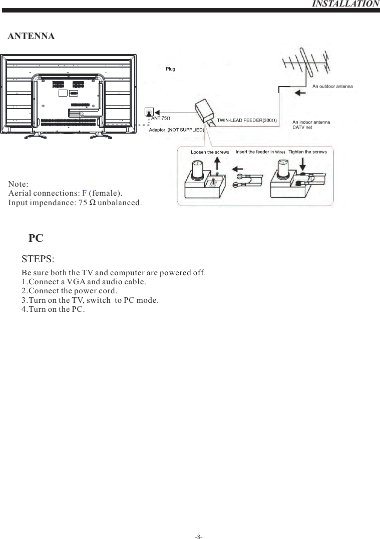 INSTALLATIONSTEPS:PCBe sure both the TV and computer are powered off.1.Connect a VGA and audio cable.2.Connect the power cord.3.Turn on the TV, switch  to PC mode.4.Turn on the PC.-8-ANTENNANote:Aerial connections:   (female).Input impendance: 75     unbalanced.F