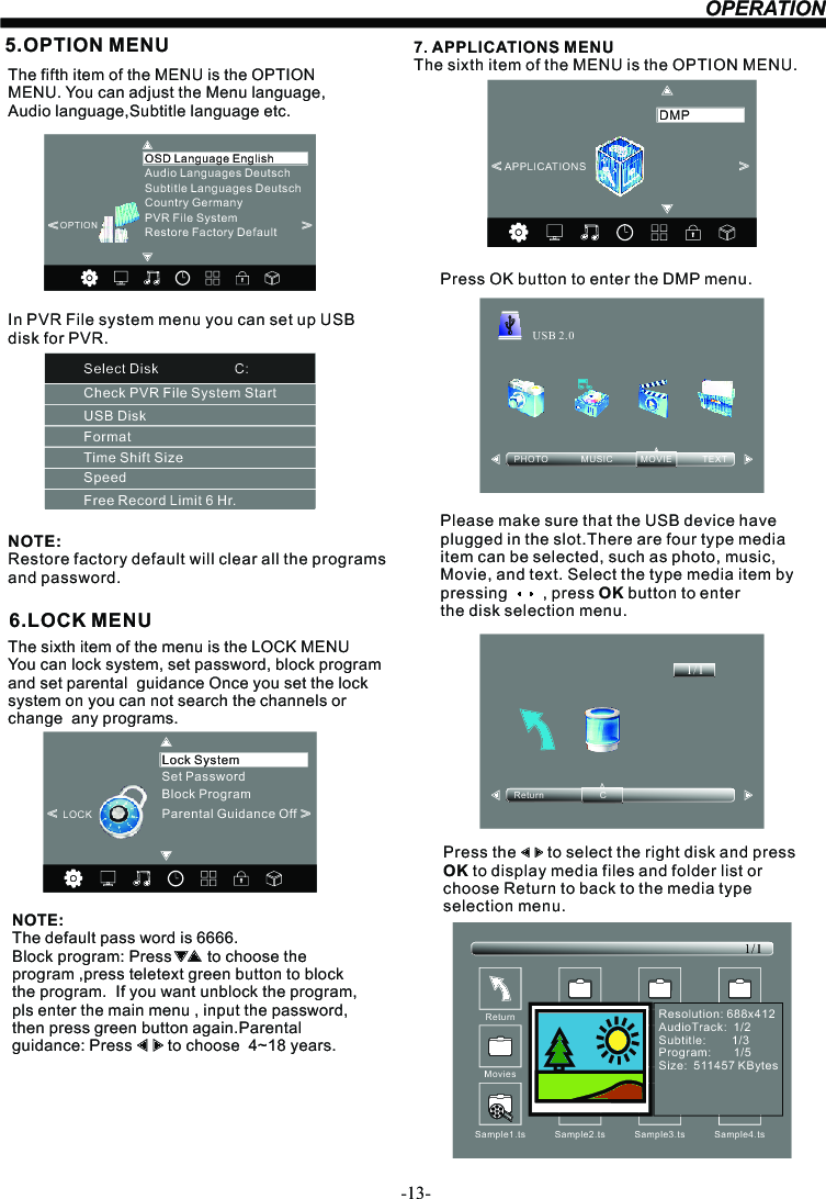-13-OPERATION6.LOCK MENUNOTE:The default pass word is 6666.Block program: Press        to choose the program ,press teletext green button to block the program.  If you want unblock the program, pls enter the main menu , input the password,then press green button again.Parental guidance: Press        to choose  4~18 years.   The sixth item of the menu is the LOCK MENU You can lock system, set password, block program  and set parental  guidance Once you set the lock system on you can not search the channels or change  any programs. 5.OPTION MENUThe fifth item of the MENU is the OPTION MENU. You can adjust the Menu language, Audio language,Subtitle language etc.NOTE:Restore factory default will clear all the programs and password.&lt;                                                &gt;Restore Factory DefaultOSD Language EnglishOPTIONAudio Languages DeutschSubtitle Languages DeutschCountry GermanyPVR File System7. APPLICATIONS MENUThe sixth item of the MENU is the OPTION MENU.Press OK button to enter the DMP menu.Please make sure that the USB device have plugged in the slot.There are four type media item can be selected, such as photo, music, Movie, and text. Select the type media item by pressing        , press OK button to enter the disk selection menu.PHOTO             MUSIC           MOVIE            TEXTUSB 2.0Return                      C1/1&lt;                                                &gt;APPLICATIONSDMPPress the       to select the right disk and press OK to display media files and folder list or choose Return to back to the media type selection menu.Sample1.ts Sample2.tsReturnMovies1/1Sample3.ts Sample4.tsResolution: 688x412AudioTrack:  1/2Subtitle:        1/3Program:       1/5Size:  511457 KBytesSampl e1. tsSet PasswordLock SystemLOCK&lt;                                                &gt;Block ProgramParental Guidance OffCheck PVR File System StartUSB DiskFormatTime Shift SizeSpeedFree Record Limit 6 Hr.Select Disk                    C:In PVR File system menu you can set up USBdisk for PVR.