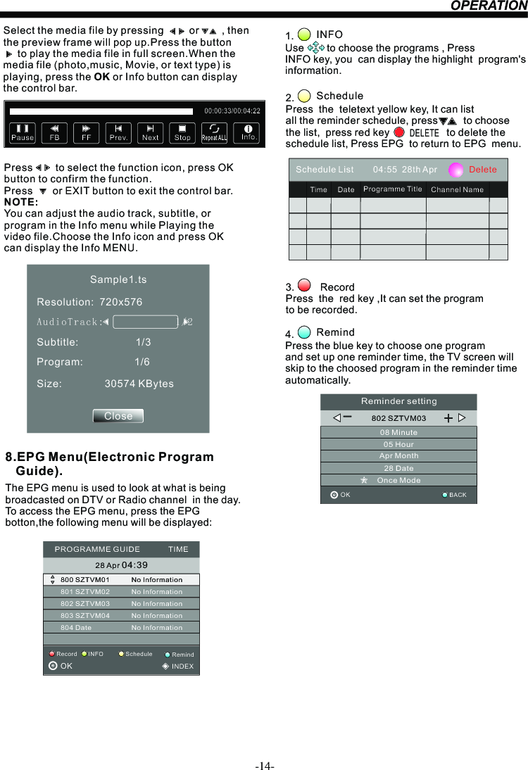 OPERATIONSelect the media file by pressing         or        , then  the preview frame will pop up.Press the button       to play the media file in full screen.When the media file (photo,music, Movie, or text type) is playing, press the OK or Info button can display the control bar.Press        to select the function icon, press OK button to confirm the function. Press       or EXIT button to exit the control bar.NOTE:You can adjust the audio track, subtitle, or program in the Info menu while Playing the video file.Choose the Info icon and press OK can display the Info MENU.Pause FF Prev. NextFB StopRepeat ALL00:00:33/00:04:22Info.Sample1.tsResolution:  720x576Subtitle:                    1/3Program:                  1/6Size:               30574 KBytesCloseAudioT r a ck:              1/2                    8.EPG Menu(Electronic Program    Guide).The EPG menu is used to look at what is being broadcasted on DTV or Radio channel  in the day.To access the EPG menu, press the EPG botton,the following menu will be displayed:28 Apr 04:39800 SZTVM01 No Information801 SZTVM02802 SZTVM03803 SZTVM04804 DateNo InformationNo InformationNo InformationNo InformationPROGRAMME GUIDE             TIMEScheduleRecord INFO RemindOK                                          INDEX1.               Use        to choose the programs , Press INFO key, you  can display the highlight  program&apos;s information. INFO2.                Press  the  teletext yellow key, It can list all the reminder schedule, press         to choose the list,  press red key                    to delete the schedule list, Press EPG  to return to EPG  menu. ScheduleDELETE4.         Press the blue key to choose one program and set up one reminder time, the TV screen will skip to the choosed program in the reminder time automatically. Remind3.         Record Press  the  red key ,It can set the programto be recorded.Schedule List        04:55  28th Apr             DeleteTime Date Programme Title Channel Name802 SZTVM0308 Minute05 HourApr Month28 DateOnce ModeReminder settingBACKOK                                         _+-14-