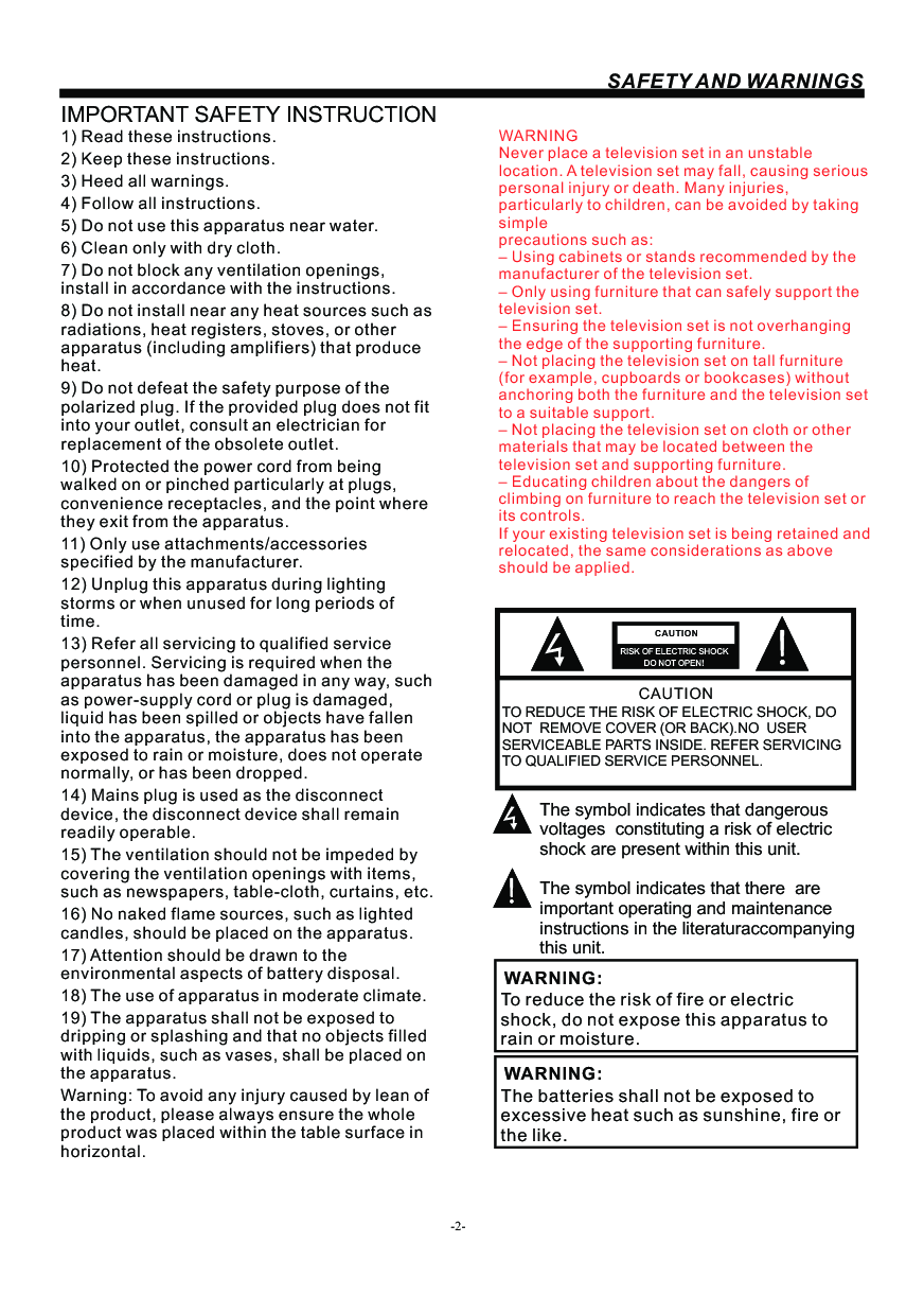 -2-SAFETY AND WARNINGSIMPORTANT SAFETY INSTRUCTIONTO REDUCE THE RISK OF ELECTRIC SHOCK, DO NOT  REMOVE COVER (OR BACK).NO  USER SERVICEABLE PARTS INSIDE. REFER SERVICING TO QUALIFIED SERVICE PERSONNEL.RISK OF ELECTRIC SHOCK          DO NOT OPEN!CAUTIONCAUTIONThe symbol indicates that dangerous voltages  constituting a risk of electric shock are present within this unit.The symbol indicates that there  are important operating and maintenance instructions in the literaturaccompanying this unit.To reduce the risk of fire or electric shock, do not expose this apparatus to rain or moisture.WARNING:1) Read these instructions.2) Keep these instructions.3) Heed all warnings.4) Follow all instructions.5) Do not use this apparatus near water.6) Clean only with dry cloth.7) Do not block any ventilation openings, install in accordance with the instructions.8) Do not install near any heat sources such as radiations, heat registers, stoves, or other apparatus (including amplifiers) that produce heat.9) Do not defeat the safety purpose of the polarized plug. If the provided plug does not fit into your outlet, consult an electrician for replacement of the obsolete outlet.10) Protected the power cord from being walked on or pinched particularly at plugs, convenience receptacles, and the point where they exit from the apparatus.11) Only use attachments/accessories specified by the manufacturer.12) Unplug this apparatus during lighting storms or when unused for long periods of time.13) Refer all servicing to qualified service personnel. Servicing is required when the apparatus has been damaged in any way, such as power-supply cord or plug is damaged, liquid has been spilled or objects have fallen into the apparatus, the apparatus has been exposed to rain or moisture, does not operate normally, or has been dropped.14) Mains plug is used as the disconnect device, the disconnect device shall remain readily operable.15) The ventilation should not be impeded by covering the ventilation openings with items, such as newspapers, table-cloth, curtains, etc.16) No naked flame sources, such as lighted candles, should be placed on the apparatus.17) Attention should be drawn to the environmental aspects of battery disposal.18) The use of apparatus in moderate climate.19) The apparatus shall not be exposed to dripping or splashing and that no objects filled with liquids, such as vases, shall be placed on the apparatus.Warning: To avoid any injury caused by lean of the product, please always ensure the whole product was placed within the table surface in horizontal. The batteries shall not be exposed to excessive heat such as sunshine, fire or the like.WARNING:WARNINGNever place a television set in an unstable location. A television set may fall, causing serious personal injury or death. Many injuries, particularly to children, can be avoided by taking simpleprecautions such as:– Using cabinets or stands recommended by the manufacturer of the television set.– Only using furniture that can safely support the television set.– Ensuring the television set is not overhanging the edge of the supporting furniture.– Not placing the television set on tall furniture (for example, cupboards or bookcases) without anchoring both the furniture and the television set to a suitable support.– Not placing the television set on cloth or other materials that may be located between the television set and supporting furniture.– Educating children about the dangers of climbing on furniture to reach the television set or its controls.If your existing television set is being retained and relocated, the same considerations as aboveshould be applied.